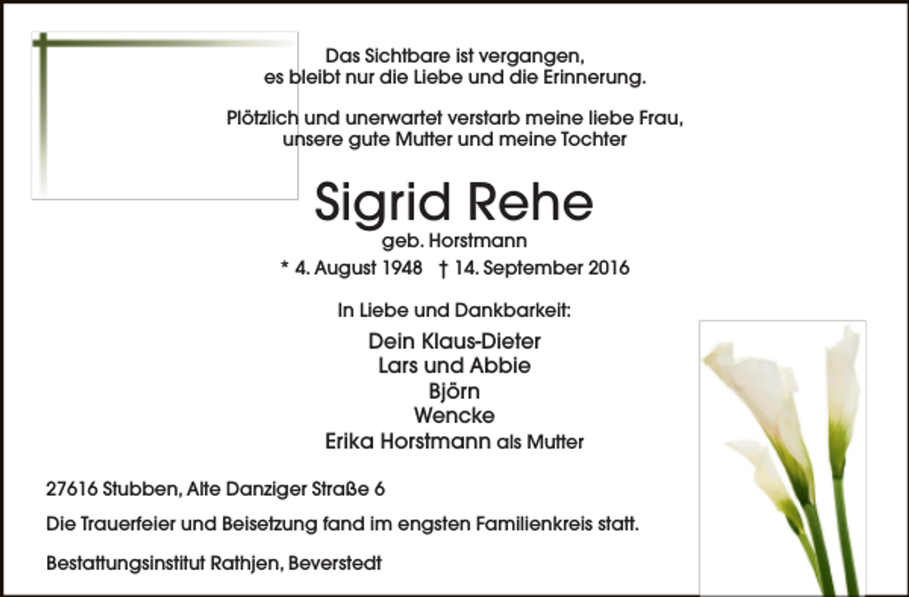 <p>Das Sichtbare ist vergangen,<br />es bleibt nur die Liebe und die Erinnerung.<br />Plötzlich und unerwartet verstarb meine liebe Frau,<br />unsere gute Mutter und meine Tochter</p><p>Sigrid Rehe</p><p>geb. Horstmann<br />* 4. August 1948 † 14. September 2016<br />In Liebe und Dankbarkeit:</p><p>Dein Klaus-Dieter<br />Lars und Abbie<br />Björn<br />Wencke<br />Erika Horstmann als Mutter<br />27616 Stubben, Alte Danziger Straße 6<br />Die Trauerfeier und Beisetzung fand im engsten Familienkreis statt.<br />Bestattungsinstitut Rathjen, Beverstedt</p>