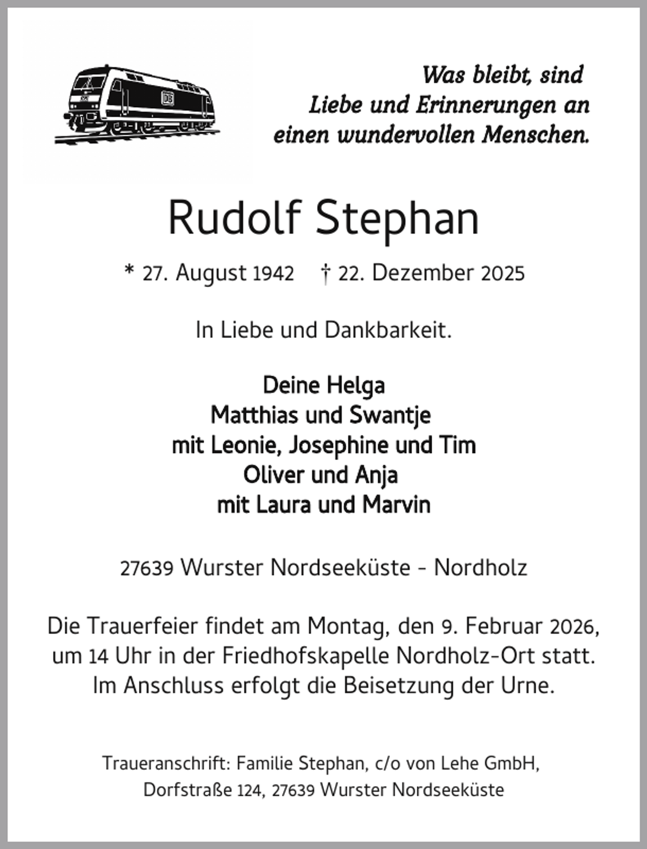 <p>Was bleibt, sind<br />Liebe und Erinnerungen an<br />einen wundervollen Menschen.</p><p>Rudolf Stephan<br />* 27. August 1942</p><p>† 22. Dezember 2025</p><p>In Liebe und Dankbarkeit.<br />Deine Helga<br />Matthias und Swantje<br />mit Leonie, Josephine und Tim<br />Oliver und Anja<br />mit Laura und Marvin<br />27639 Wurster Nordseeküste - Nordholz<br />Die Trauerfeier ndet am Montag, den 9. Februar 2026,<br />um 14 Uhr in der Friedhofskapelle Nordholz-Ort statt.<br />Im Anschluss erfolgt die Beisetzung der Urne.<br />Traueranschrift: Familie Stephan, c/o von Lehe GmbH,<br />Dorfstraße 124, 27639 Wurster Nordseeküste</p>