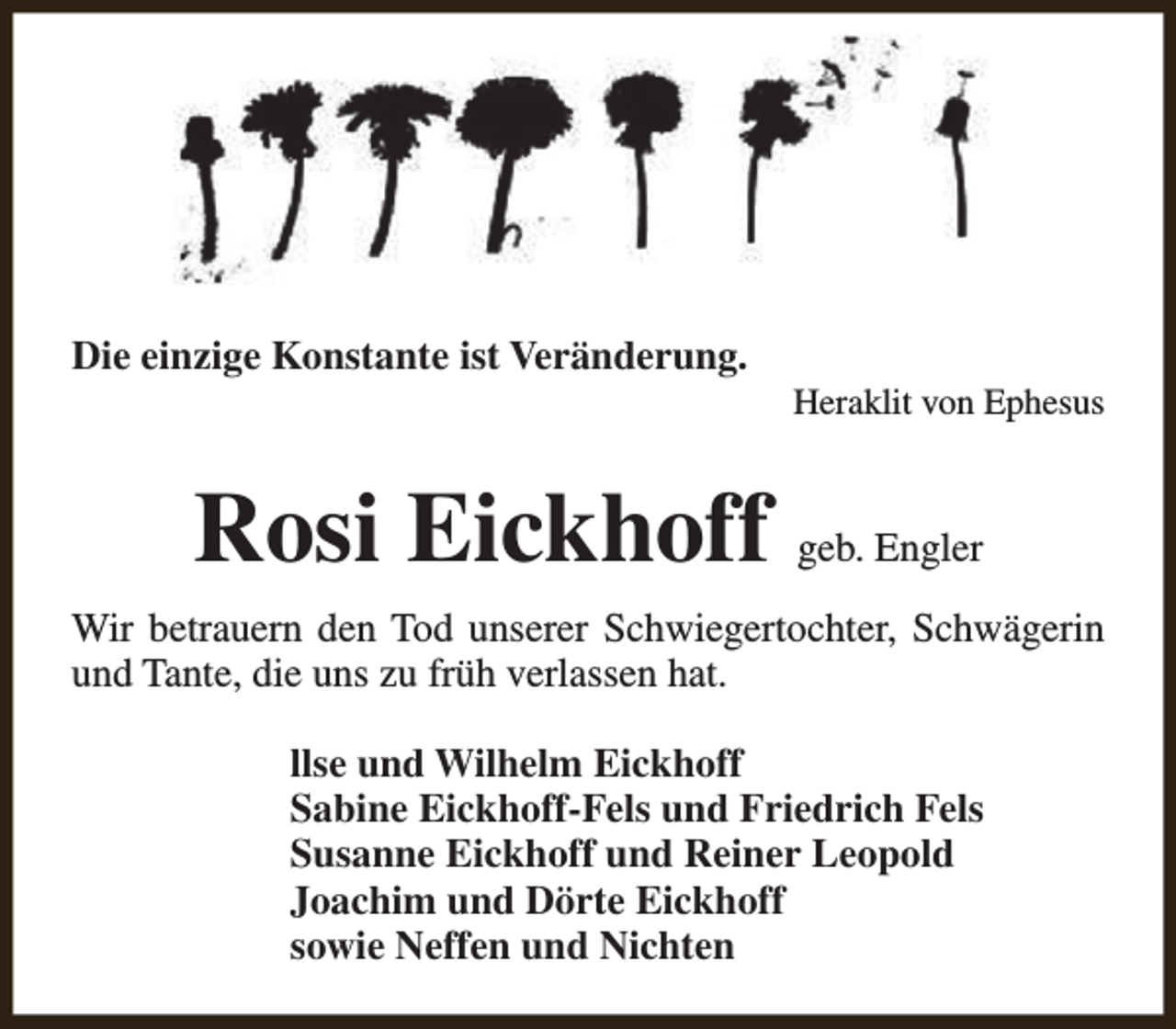 <p>Die einzige Konstante ist Veränderung.</p><p>Heraklit von Ephesus</p><p>Rosi Eickhoff geb. Engler<br />Wir betrauern den Tod unserer Schwiegertochter, Schwägerin<br />und Tante, die uns zu früh verlassen hat.<br />llse und Wilhelm Eickhoff<br />Sabine Eickhoff-Fels und Friedrich Fels<br />Susanne Eickhoff und Reiner Leopold<br />Joachim und Dörte Eickhoff<br />sowie Neffen und Nichten</p>