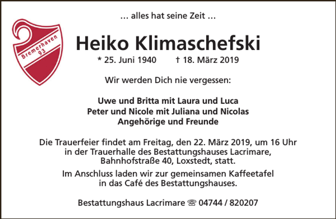 <p>… alles hat seine Zeit …</p><p>Heiko Klimaschefski<br />* 25. Juni 1940</p><p>† 18. März 2019</p><p>Wir werden Dich nie vergessen:<br />Uwe und Britta mit Laura und Luca<br />Peter und Nicole mit Juliana und Nicolas<br />Angehörige und Freunde<br />Die Trauerfeier findet am Freitag, den 22. März 2019, um 16 Uhr<br />in der Trauerhalle des Bestattungshauses Lacrimare,<br />Bahnhofstraße 40, Loxstedt, statt.<br />Im Anschluss laden wir zur gemeinsamen Kaffeetafel<br />in das Café des Bestattungshauses.<br />Bestattungshaus Lacrimare s 04744 / 820207</p>