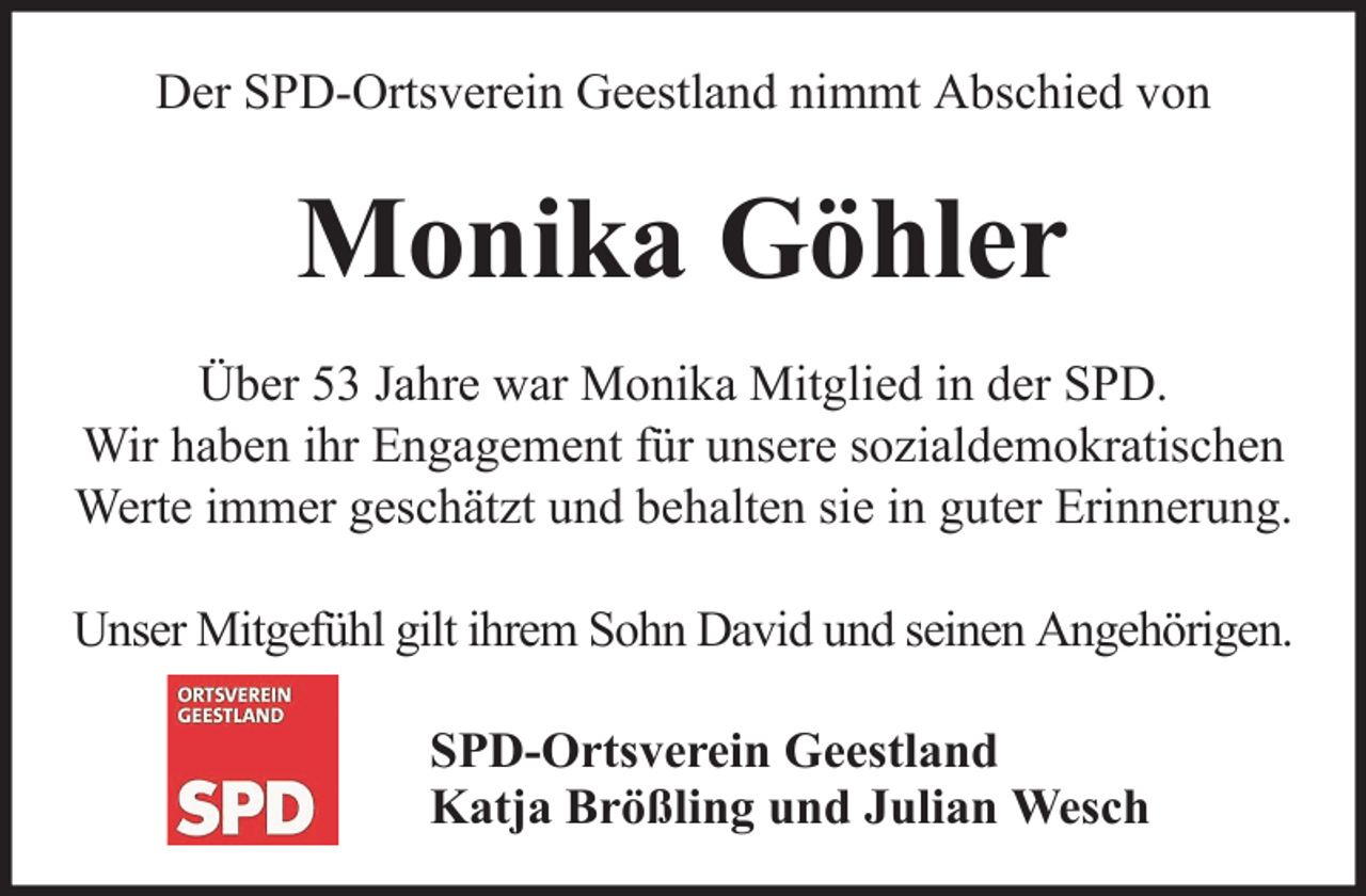 <p>Der SPD-Ortsverein Geestland nimmt Abschied von</p><p>Monika Göhler<br />Über 53 Jahre war Monika Mitglied in der SPD.<br />Wir haben ihr Engagement für unsere sozialdemokratischen<br />Werte immer geschätzt und behalten sie in guter Erinnerung.<br />Unser Mitgefühl gilt ihrem Sohn David und seinen Angehörigen.<br />SPD-Ortsverein Geestland<br />Katja Brößling und Julian Wesch</p>