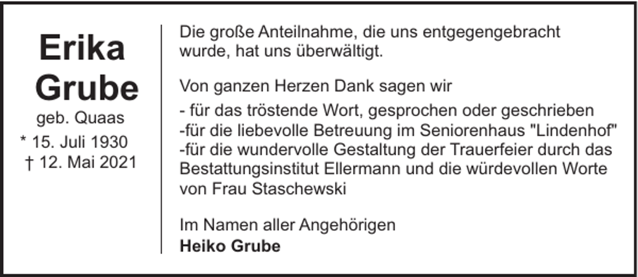 <p>Erika<br />Grube</p><p>geb. Quaas<br />* 15. Juli 1930<br />† 12. Mai 2021</p><p>Die große Anteilnahme, die uns entgegengebracht<br />wurde, hat uns überwältigt.<br />Von ganzen Herzen Dank sagen wir<br />- für das tröstende Wort, gesprochen oder geschrieben<br />-für die liebevolle Betreuung im Seniorenhaus "Lindenhof"<br />-für die wundervolle Gestaltung der Trauerfeier durch das<br />Bestattungsinstitut Ellermann und die würdevollen Worte<br />von Frau Staschewski<br />Im Namen aller Angehörigen<br />Heiko Grube</p>