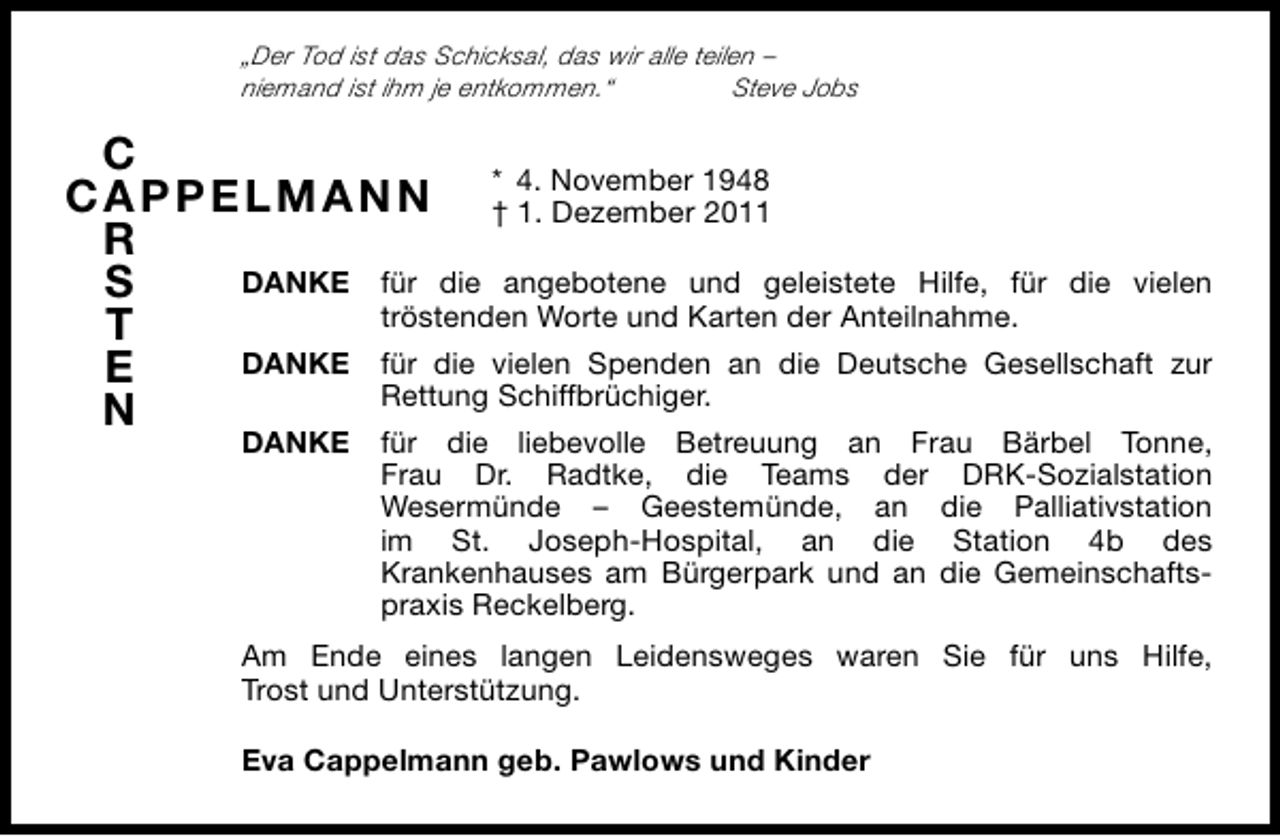 <p>„Der Tod ist das Schicksal, das wir alle teilen –<br />niemand ist ihm je entkommen.“<br />Steve Jobs</p><p>C<br />A<br />CA PPEL MAN N * 4. November 1948<br />† 1. Dezember 2011<br />R<br />DANKE für die angebotene und geleistete Hilfe, für die vielen<br />S<br />tröstenden Worte und Karten der Anteilnahme.<br />T<br />DANKE für die vielen Spenden an die Deutsche Gesellschaft zur<br />E<br />Rettung Schiffbrüchiger.<br />N</p><p>DANKE für die liebevolle Betreuung an Frau Bärbel Tonne,<br />Frau Dr. Radtke, die Teams der DRK-Sozialstation<br />Wesermünde – Geestemünde, an die Palliativstation<br />im St. Joseph-Hospital, an die Station 4b des<br />Krankenhauses am Bürgerpark und an die Gemeinschaftspraxis Reckelberg.<br />Am Ende eines langen Leidensweges waren Sie für uns Hilfe,<br />Trost und Unterstützung.<br />Eva Cappelmann geb. Pawlows und Kinder</p>
