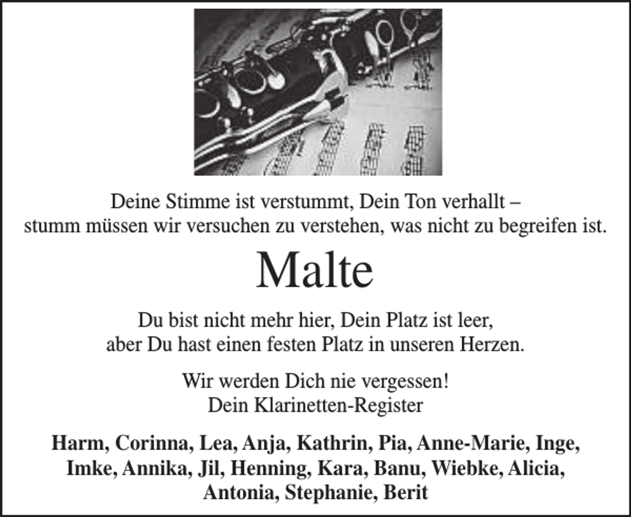 <p>Deine Stimme ist verstummt, Dein Ton verhallt –<br />stumm müssen wir versuchen zu verstehen, was nicht zu begreifen ist.</p><p>Malte</p><p>Du bist nicht mehr hier, Dein Platz ist leer,<br />aber Du hast einen festen Platz in unseren Herzen.<br />Wir werden Dich nie vergessen!<br />Dein Klarinetten-Register<br />Harm, Corinna, Lea, Anja, Kathrin, Pia, Anne-Marie, Inge,<br />Imke, Annika, Jil, Henning, Kara, Banu, Wiebke, Alicia,<br />Antonia, Stephanie, Berit</p>