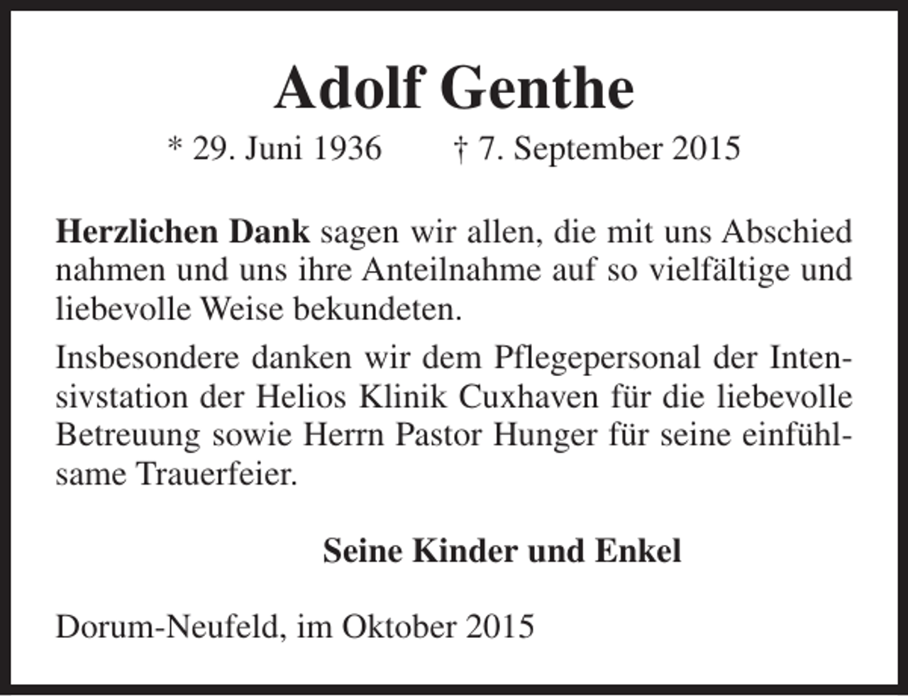 <p>Adolf Genthe</p><p>* 29. Juni 1936</p><p>† 7. September 2015</p><p>Herzlichen Dank sagen wir allen, die mit uns Abschied<br />nahmen und uns ihre Anteilnahme auf so vielfältige und<br />liebevolle Weise bekundeten.<br />Insbesondere danken wir dem Pflegepersonal der Intensivstation der Helios Klinik Cuxhaven für die liebevolle<br />Betreuung sowie Herrn Pastor Hunger für seine einfühlsame Trauerfeier.<br />Seine Kinder und Enkel<br />Dorum-Neufeld, im Oktober 2015</p>