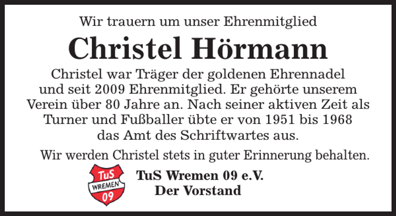 <p>Wir trauern um unser Ehrenmitglied</p><p>Christel Hörmann</p><p>Christel war Träger der goldenen Ehrennadel<br />und seit 2009 Ehrenmitglied. Er gehörte unserem<br />Verein über 80 Jahre an. Nach seiner aktiven Zeit als<br />Turner und Fußballer übte er von 1951 bis 1968<br />das Amt des Schriftwartes aus.<br />Wir werden Christel stets in guter Erinnerung behalten.<br />TuS Wremen 09 e.V.<br />Der Vorstand</p>