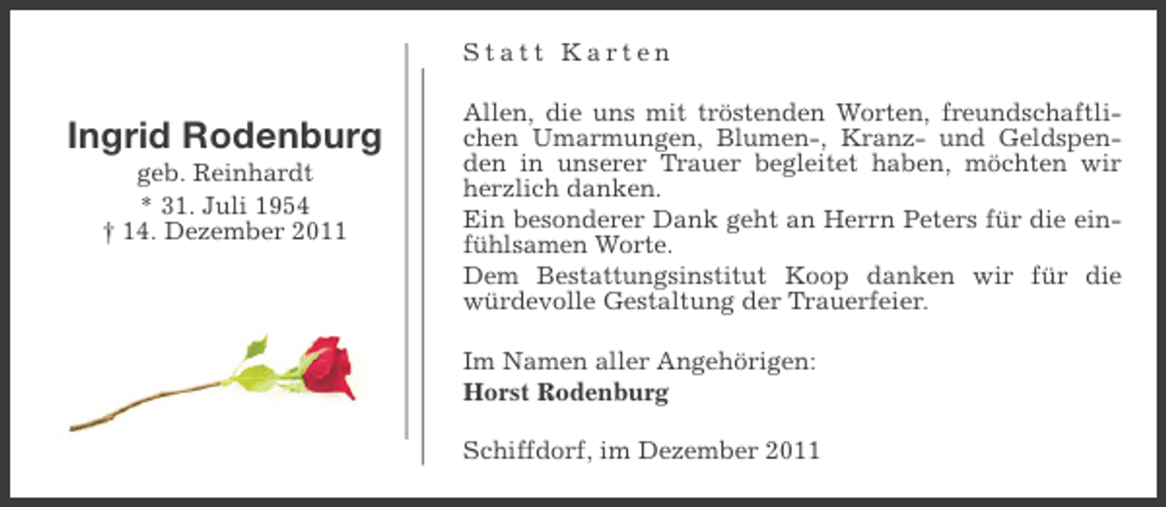 <p>Statt Karten</p><p>Ingrid Rodenburg<br />geb. Reinhardt<br />* 31. Juli 1954<br />† 14. Dezember 2011</p><p>Allen, die uns mit tröstenden Worten, freundschaftlichen Umarmungen, Blumen-, Kranz- und Geldspenden in unserer Trauer begleitet haben, möchten wir<br />herzlich danken.<br />Ein besonderer Dank geht an Herrn Peters für die einfühlsamen Worte.<br />Dem Bestattungsinstitut Koop danken wir für die<br />würdevolle Gestaltung der Trauerfeier.<br />Im Namen aller Angehörigen:<br />Horst Rodenburg<br />Schiffdorf, im Dezember 2011</p>