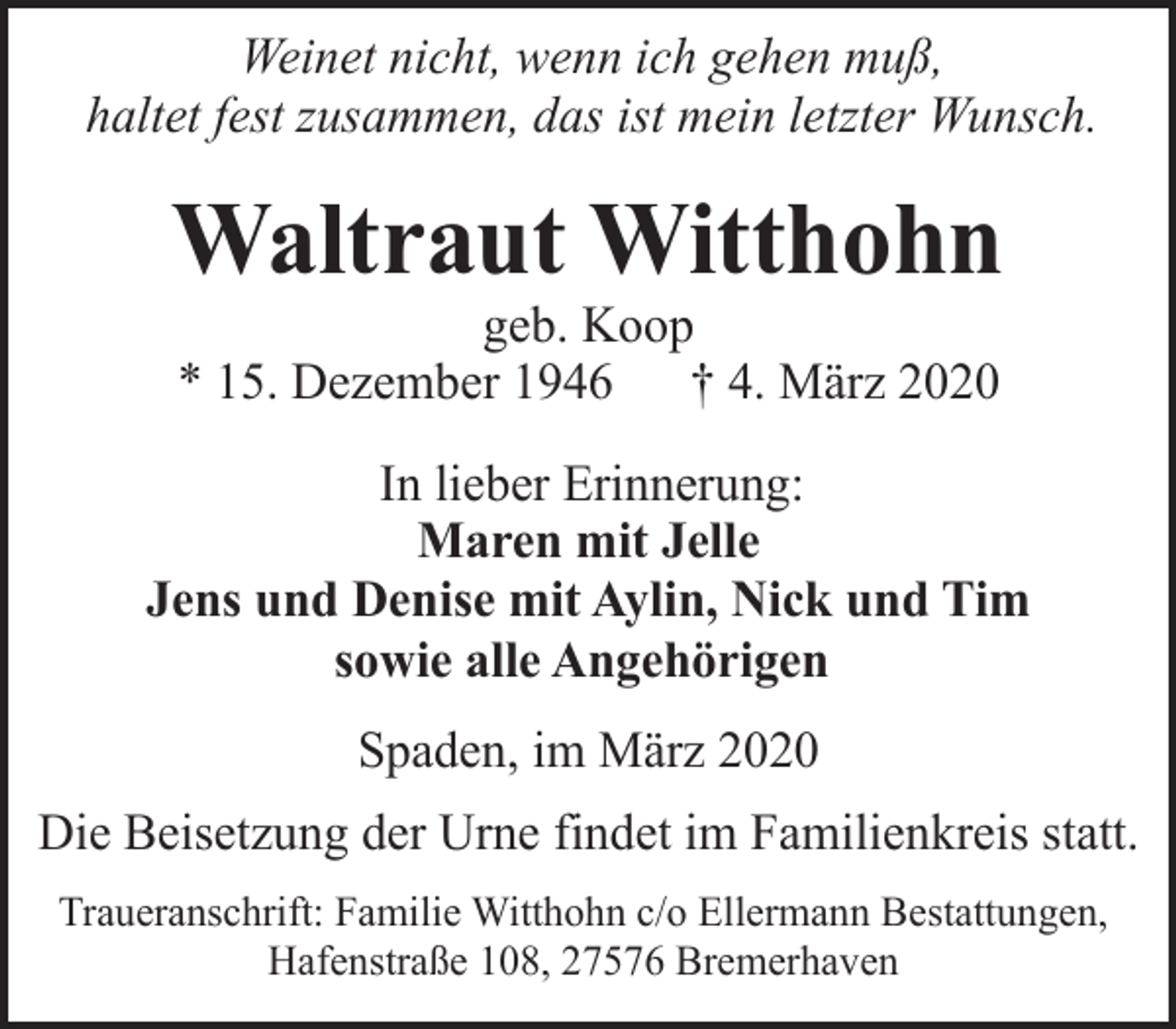 <p>Weinet nicht, wenn ich gehen muß,<br />haltet fest zusammen, das ist mein letzter Wunsch.</p><p>Waltraut Witthohn<br />geb. Koop<br />* 15. Dezember 1946 † 4. März 2020</p><p>In lieber Erinnerung:<br />Maren mit Jelle<br />Jens und Denise mit Aylin, Nick und Tim<br />sowie alle Angehörigen<br />Spaden, im März 2020<br />Die Beisetzung der Urne findet im Familienkreis statt.<br />Traueranschrift: Familie Witthohn c/o Ellermann Bestattungen,<br />Hafenstraße 108, 27576 Bremerhaven</p>