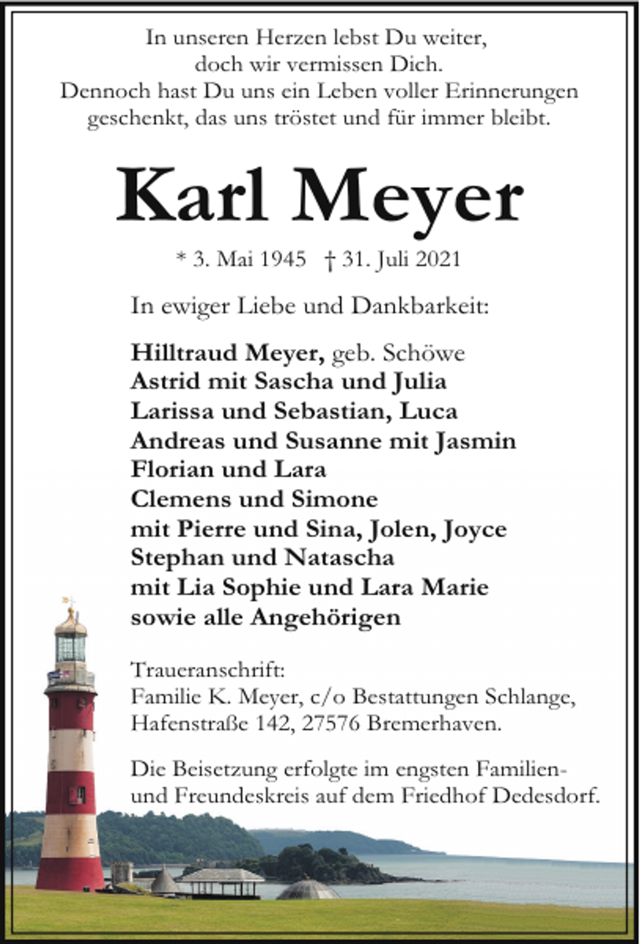 <p>In unseren Herzen lebst Du weiter,<br />doch wir vermissen Dich.<br />Dennoch hast Du uns ein Leben voller Erinnerungen<br />geschenkt, das uns tröstet und für immer bleibt.</p><p>Karl Meyer<br />* 3. Mai 1945 † 31. Juli 2021</p><p>In ewiger Liebe und Dankbarkeit:<br />Hilltraud Meyer, geb. Schöwe<br />Astrid mit Sascha und Julia<br />Larissa und Sebastian, Luca<br />Andreas und Susanne mit Jasmin<br />Florian und Lara<br />Clemens und Simone<br />mit Pierre und Sina, Jolen, Joyce<br />Stephan und Natascha<br />mit Lia Sophie und Lara Marie<br />sowie alle Angehörigen<br />Traueranschrift:<br />Familie K. Meyer, c/o Bestattungen Schlange,<br />Hafenstraße 142, 27576 Bremerhaven.<br />Die Beisetzung erfolgte im engsten Familienund Freundeskreis auf dem Friedhof Dedesdorf.</p>