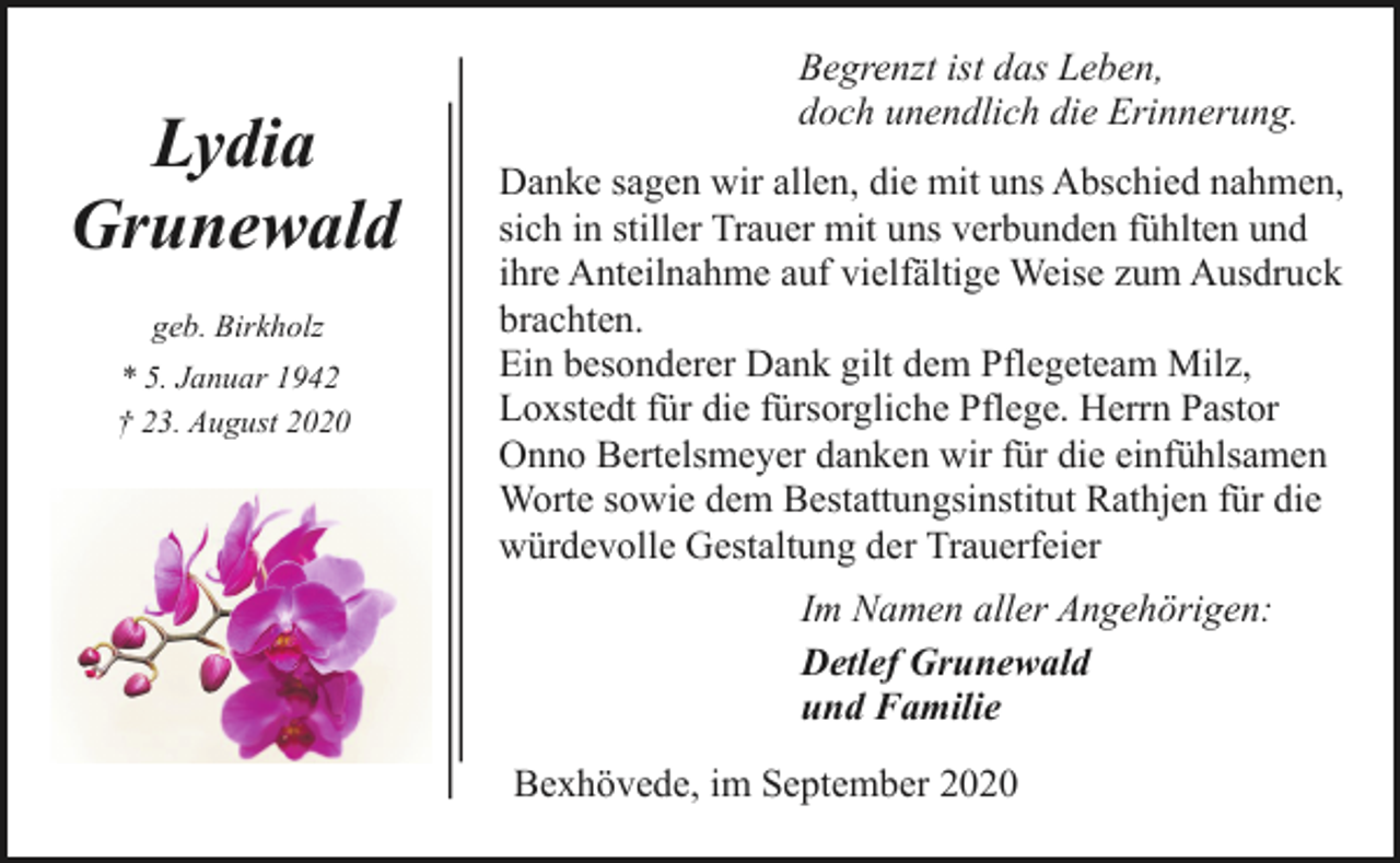 <p>Lydia<br />Grunewald<br />geb. Birkholz<br />* 5. Januar 1942<br />† 23. August 2020</p><p>Begrenzt ist das Leben,<br />doch unendlich die Erinnerung.<br />Danke sagen wir allen, die mit uns Abschied nahmen,<br />sich in stiller Trauer mit uns verbunden fühlten und<br />ihre Anteilnahme auf vielfältige Weise zum Ausdruck<br />brachten.<br />Ein besonderer Dank gilt dem Pflegeteam Milz,<br />Loxstedt für die fürsorgliche Pflege. Herrn Pastor<br />Onno Bertelsmeyer danken wir für die einfühlsamen<br />Worte sowie dem Bestattungsinstitut Rathjen für die<br />würdevolle Gestaltung der Trauerfeier<br />Im Namen aller Angehörigen:<br />Detlef Grunewald<br />und Familie<br />Bexhövede, im September 2020</p>