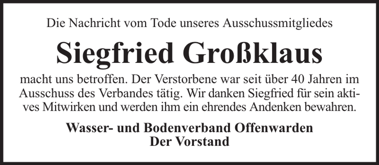 <p>Die Nachricht vom Tode unseres Ausschussmitgliedes</p><p>Siegfried Großklaus</p><p>macht uns betroffen. Der Verstorbene war seit über 40 Jahren im<br />Ausschuss des Verbandes tätig. Wir danken Siegfried für sein aktives Mitwirken und werden ihm ein ehrendes Andenken bewahren.</p><p>Wasser- und Bodenverband Offenwarden<br />Der Vorstand</p>