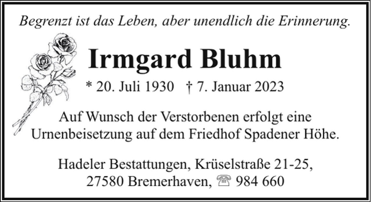 <p>Begrenzt ist das Leben, aber unendlich die Erinnerung.</p><p>Irmgard Bluhm</p><p>* 20. Juli 1930 † 7. Januar 2023<br />Auuf Wunsch der Verstorbenen erfolgt eine<br />Urnenbe<br />Urnenbeisetzung<br />auf dem Friedhof Spadener Höhe.<br />Hadeler Bestattungen, Krüselstraße 21-25,<br />27580 Bremerhaven, ' 984 660</p>