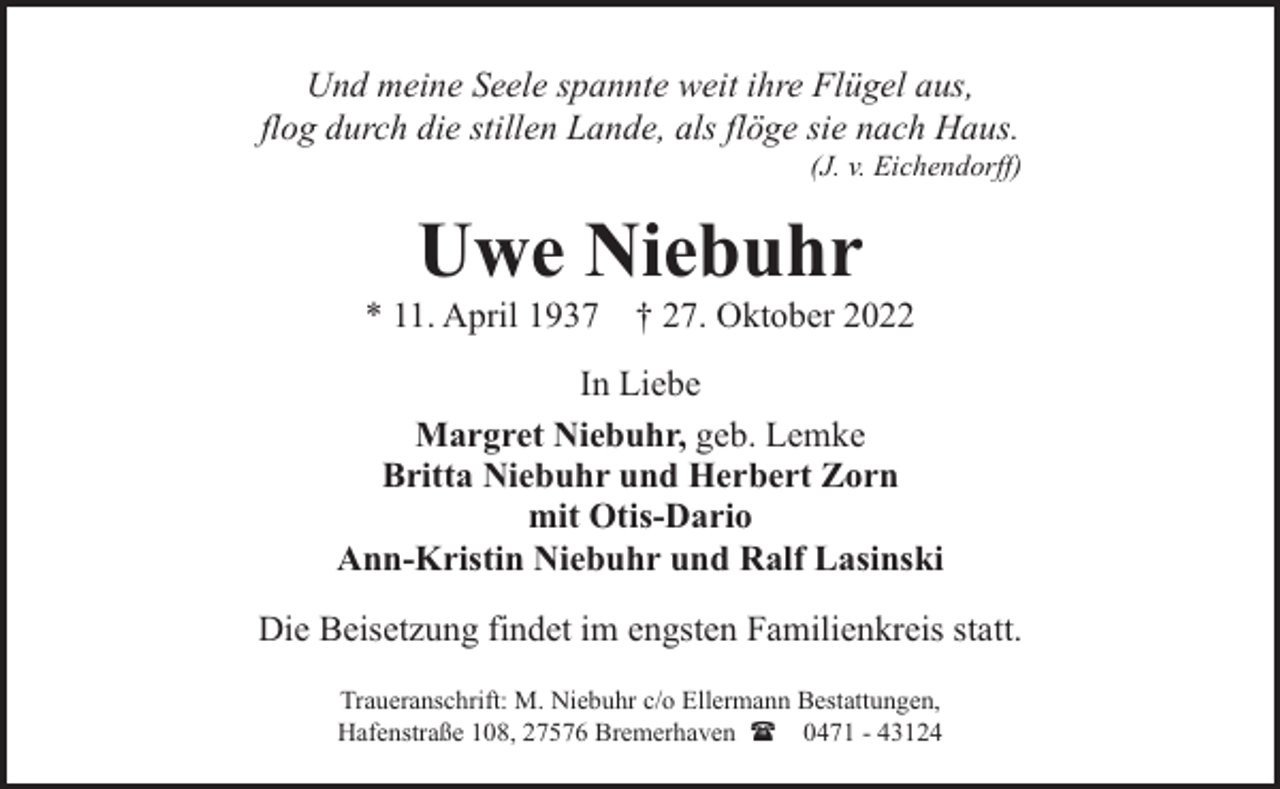 <p>Und meine Seele spannte weit ihre Flügel aus,<br />flog durch die stillen Lande, als flöge sie nach Haus.</p><p>(J. v. Eichendorff)</p><p>Uwe Niebuhr</p><p>* 11. April 1937</p><p>† 27. Oktober 2022</p><p>In Liebe<br />Margret Niebuhr, geb. Lemke<br />Britta Niebuhr und Herbert Zorn<br />mit Otis-Dario<br />Ann-Kristin Niebuhr und Ralf Lasinski<br />Die Beisetzung findet im engsten Familienkreis statt.<br />Traueranschrift: M. Niebuhr c/o Ellermann Bestattungen,<br />Hafenstraße 108, 27576 Bremerhaven ( 0471 - 43124</p>