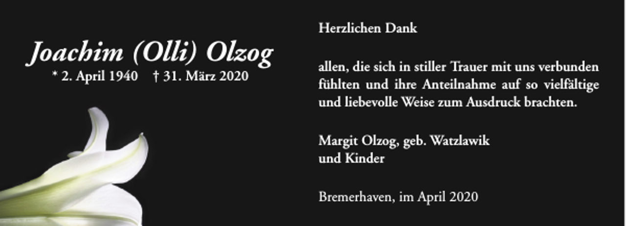 <p>Joachim (Olli) Olzog<br />* 2. April 1940</p><p>† 31. März 2020</p><p>Herzlichen Dank<br />allen, die sich in stiller Trauer mit uns verbunden<br />fühlten und ihre Anteilnahme auf so vielfältige<br />und liebevolle Weise zum Ausdruck brachten.<br />Margit Olzog, geb. Watzlawik<br />und Kinder<br />Bremerhaven, im April 2020</p>