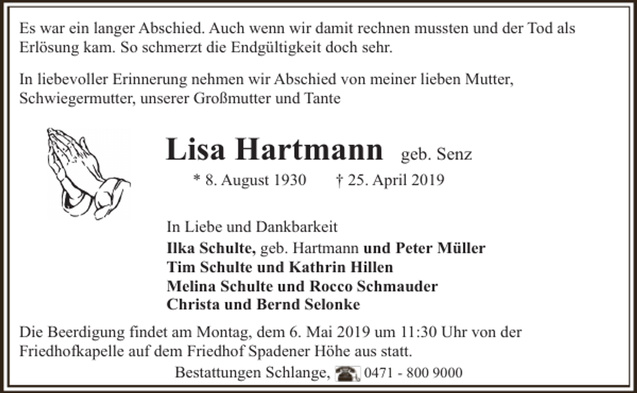 <p>Es war ein langer Abschied. Auch wenn wir damit rechnen mussten und der Tod als<br />Erlösung kam. So schmerzt die Endgültigkeit doch sehr.<br />In liebevoller Erinnerung nehmen wir Abschied von meiner lieben Mutter,<br />Schwiegermutter, unserer Großmutter und Tante</p><p>Lisa Hartmann<br />* 8. August 1930</p><p>geb. Senz</p><p>† 25. April 2019</p><p>In Liebe und Dankbarkeit<br />Ilka Schulte, geb. Hartmann und Peter Müller<br />Tim Schulte und Kathrin Hillen<br />Melina Schulte und Rocco Schmauder<br />Christa und Bernd Selonke<br />Die Beerdigung findet am Montag, dem 6. Mai 2019 um 11:30 Uhr von der<br />Friedhofkapelle auf dem Friedhof Spadener Höhe aus statt.<br />Bestattungen Schlange,<br />0471 - 800 9000</p>