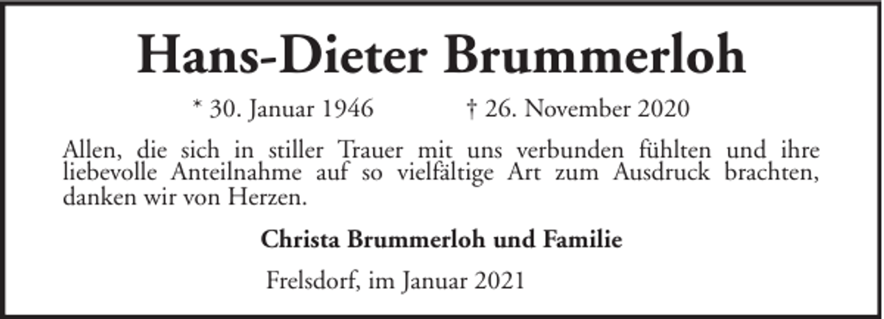 <p>Hans-Dieter Brummerloh<br />* 30. Januar 1946</p><p>† 26. November 2020</p><p>Allen, die sich in stiller Trauer mit uns verbunden fühlten und ihre<br />liebevolle Anteilnahme auf so vielfältige Art zum Ausdruck brachten,<br />danken wir von Herzen.<br />Christa Brummerloh und Familie<br />Frelsdorf, im Januar 2021</p>