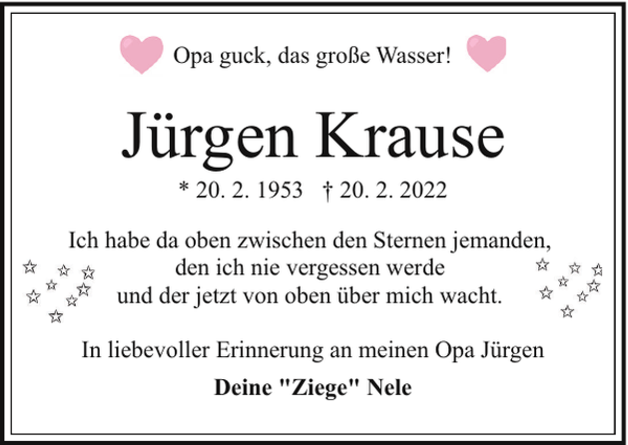 <p>Opa guck, das große Wasser!</p><p>Jürgen Krause<br />* 20. 2. 1953 † 20. 2. 2022</p><p>Ich habe da oben zwischen den Sternen jemanden,<br />den ich nie vergessen werde<br />und der jetzt von oben über mich wacht.<br />In liebevoller Erinnerung an meinen Opa Jürgen<br />Deine "Ziege" Nele</p>