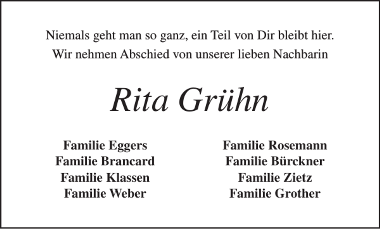 <p>Niemals geht man so ganz, ein Teil von Dir bleibt hier.<br />Wir nehmen Abschied von unserer lieben Nachbarin</p><p>Rita Grühn<br />Familie Eggers<br />Familie Brancard<br />Familie Klassen<br />Familie Weber</p><p>Familie Rosemann<br />Familie Bürckner<br />Familie Zietz<br />Familie Grother</p>