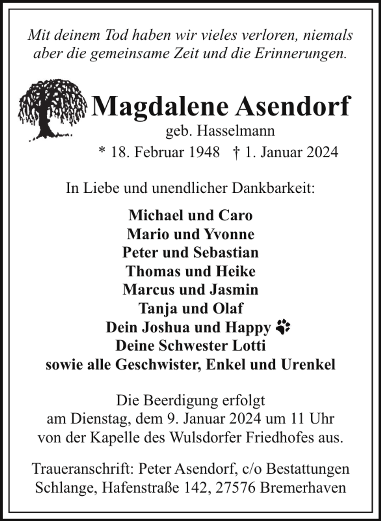 <p>Mit deinem Tod haben wir vieles verloren, niemals<br />aber die gemeinsame Zeit und die Erinnerungen.</p><p>Magdalene Asendorf<br />geb. Hasselmann<br />* 18. Februar 1948 † 1. Januar 2024</p><p>In Liebe und unendlicher Dankbarkeit:<br />Michael und Caro<br />Mario und Yvonne<br />Peter und Sebastian<br />Thomas und Heike<br />Marcus und Jasmin<br />Tanja und Olaf<br />Dein Joshua und Happy<br />Deine Schwester Lotti<br />sowie alle Geschwister, Enkel und Urenkel<br />Die Beerdigung erfolgt<br />am Dienstag, dem 9. Januar 2024 um 11 Uhr<br />von der Kapelle des Wulsdorfer Friedhofes aus.<br />Traueranschrift: Peter Asendorf, c/o Bestattungen<br />Schlange, Hafenstraße 142, 27576 Bremerhaven</p>