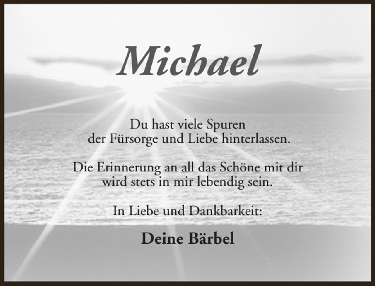 <p>Michael<br />Du hast viele Spuren<br />der Fürsorge und Liebe hinterlassen.<br />Die Erinnerung an all das Schöne mit dir<br />wird stets in mir lebendig sein.<br />In Liebe und Dankbarkeit:</p><p>Deine Bärbel</p>