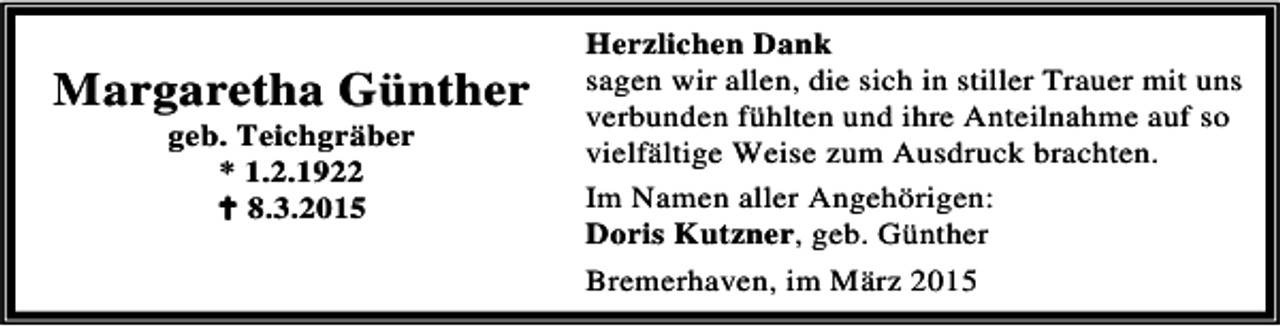 <p>Margaretha Günther<br />geb. Teichgräber<br />* 1.2.1922<br />B 8.3.2015</p><p>Herzlichen Dank<br />sagen wir allen, die sich in stiller Trauer mit uns<br />verbunden fühlten und ihre Anteilnahme auf so<br />vielfältige Weise zum Ausdruck brachten.<br />Im Namen aller Angehörigen:<br />Doris Kutzner, geb. Günther<br />Bremerhaven, im März 2015</p>