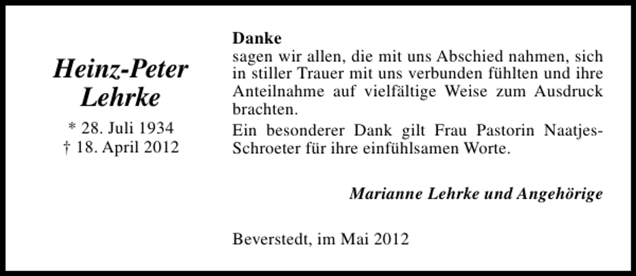 <p>Heinz-Peter<br />Lehrke<br />* 28. Juli 1934<br />† 18. April 2012</p><p>Danke<br />sagen wir allen, die mit uns Abschied nahmen, sich<br />in stiller Trauer mit uns verbunden fühlten und ihre<br />Anteilnahme auf vielfältige Weise zum Ausdruck<br />brachten.<br />Ein besonderer Dank gilt Frau Pastorin NaatjesSchroeter für ihre einfühlsamen Worte.<br />Marianne Lehrke und Angehörige<br />Beverstedt, im Mai 2012</p>