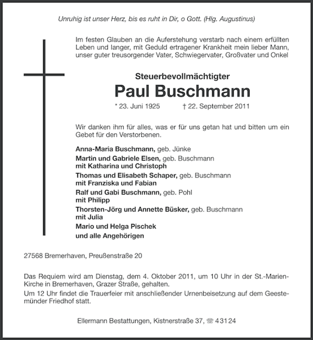 <p>Unruhig ist unser Herz, bis es ruht in Dir, o Gott. (Hlg. Augustinus)<br />Im festen Glauben an die Auferstehung verstarb nach einem erfüllten<br />Leben und langer, mit Geduld ertragener Krankheit mein lieber Mann,<br />unser guter treusorgender Vater, Schwiegervater, Großvater und Onkel</p><p>Steuerbevollmächtigter</p><p>Paul Buschmann<br />* 23. Juni 1925</p><p>† 22. September 2011</p><p>Wir danken ihm für alles, was er für uns getan hat und bitten um ein<br />Gebet für den Verstorbenen.<br />Anna-Maria Buschmann, geb. Jünke<br />Martin und Gabriele Elsen, geb. Buschmann<br />mit Katharina und Christoph<br />Thomas und Elisabeth Schaper, geb. Buschmann<br />mit Franziska und Fabian<br />Ralf und Gabi Buschmann, geb. Pohl<br />mit Philipp<br />Thorsten-Jörg und Annette Büsker, geb. Buschmann<br />mit Julia<br />Mario und Helga Pischek<br />und alle Angehörigen<br />27568 Bremerhaven, Preußenstraße 20<br />Das Requiem wird am Dienstag, dem 4. Oktober 2011, um 10 Uhr in der St.-MarienKirche in Bremerhaven, Grazer Straße, gehalten.<br />Um 12 Uhr findet die Trauerfeier mit anschließender Urnenbeisetzung auf dem Geestemünder Friedhof statt.<br />Ellermann Bestattungen, Kistnerstraße 37, 4 31 24</p>