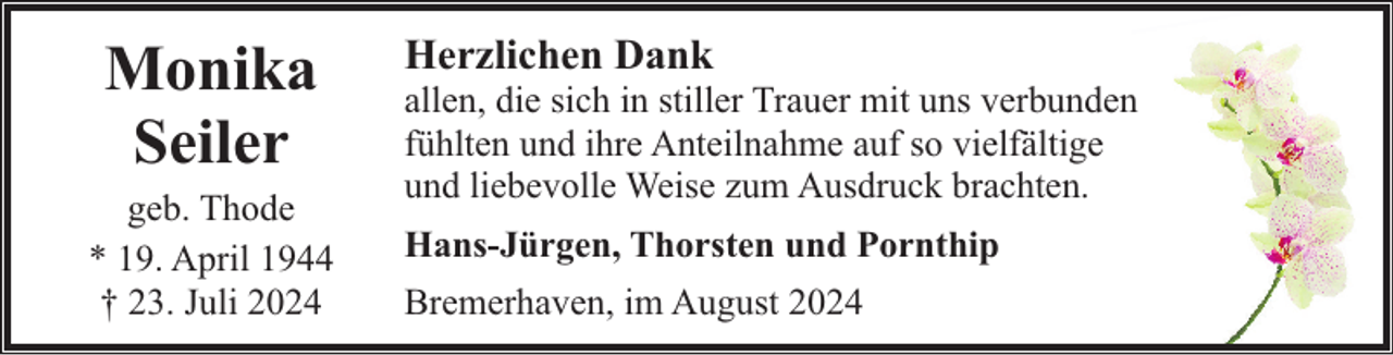 <p>Monika<br />Seiler</p><p>geb. Thode<br />* 19. April 1944<br />† 23. Juli 2024</p><p>Herzlichen Dank</p><p>allen, die sich in stiller Trauer mit uns verbunden<br />fühlten und ihre Anteilnahme auf so vielfältige<br />und liebevolle Weise zum Ausdruck brachten.<br />Hans-Jürgen, Thorsten und Pornthip<br />Bremerhaven, im August 2024</p>
