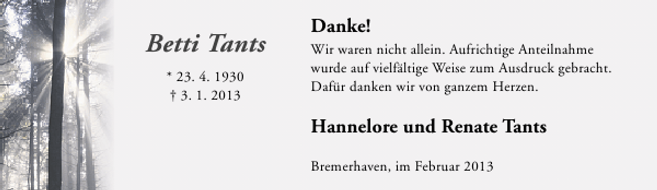 <p>Betti Tants<br />* 23. 4. 1930<br />† 3. 1. 2013</p><p>Danke!<br />Wir waren nicht allein. Aufrichtige Anteilnahme<br />wurde auf vielfältige Weise zum Ausdruck gebracht.<br />Dafür danken wir von ganzem Herzen.</p><p>Hannelore und Renate Tants<br />Bremerhaven, im Februar 2013</p>