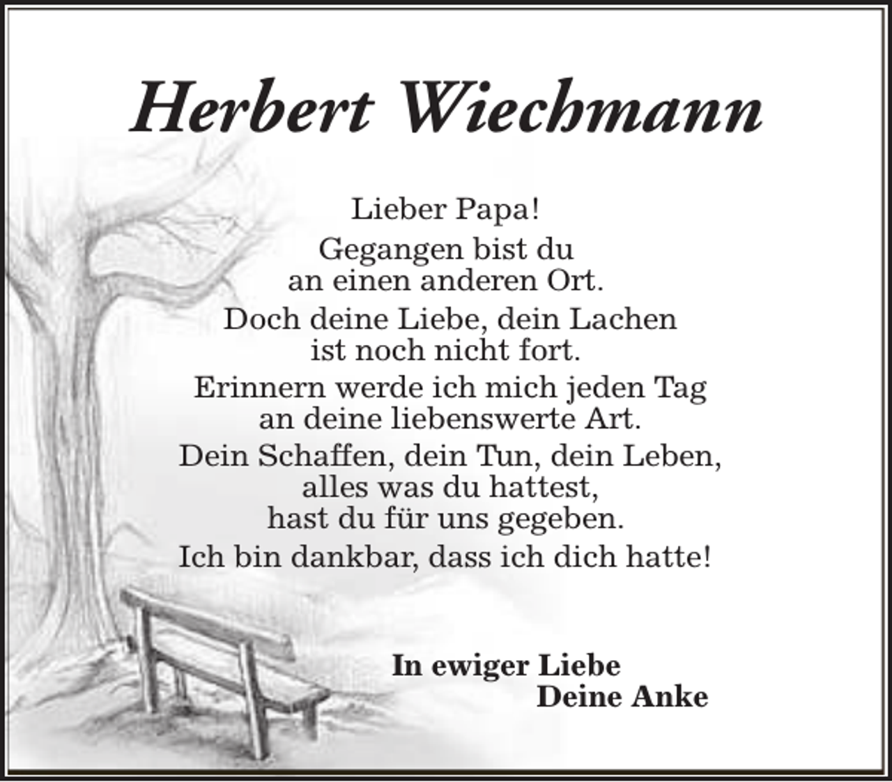 <p>Herbert Wiechmann<br />Lieber Papa!<br />Gegangen bist du<br />an einen anderen Ort.<br />Doch deine Liebe, dein Lachen<br />ist noch nicht fort.<br />Erinnern werde ich mich jeden Tag<br />an deine liebenswerte Art.<br />Dein Schaffen, dein Tun, dein Leben,<br />alles was du hattest,<br />hast du für uns gegeben.<br />Ich bin dankbar, dass ich dich hatte!<br />In ewiger Liebe<br />Deine Anke</p>