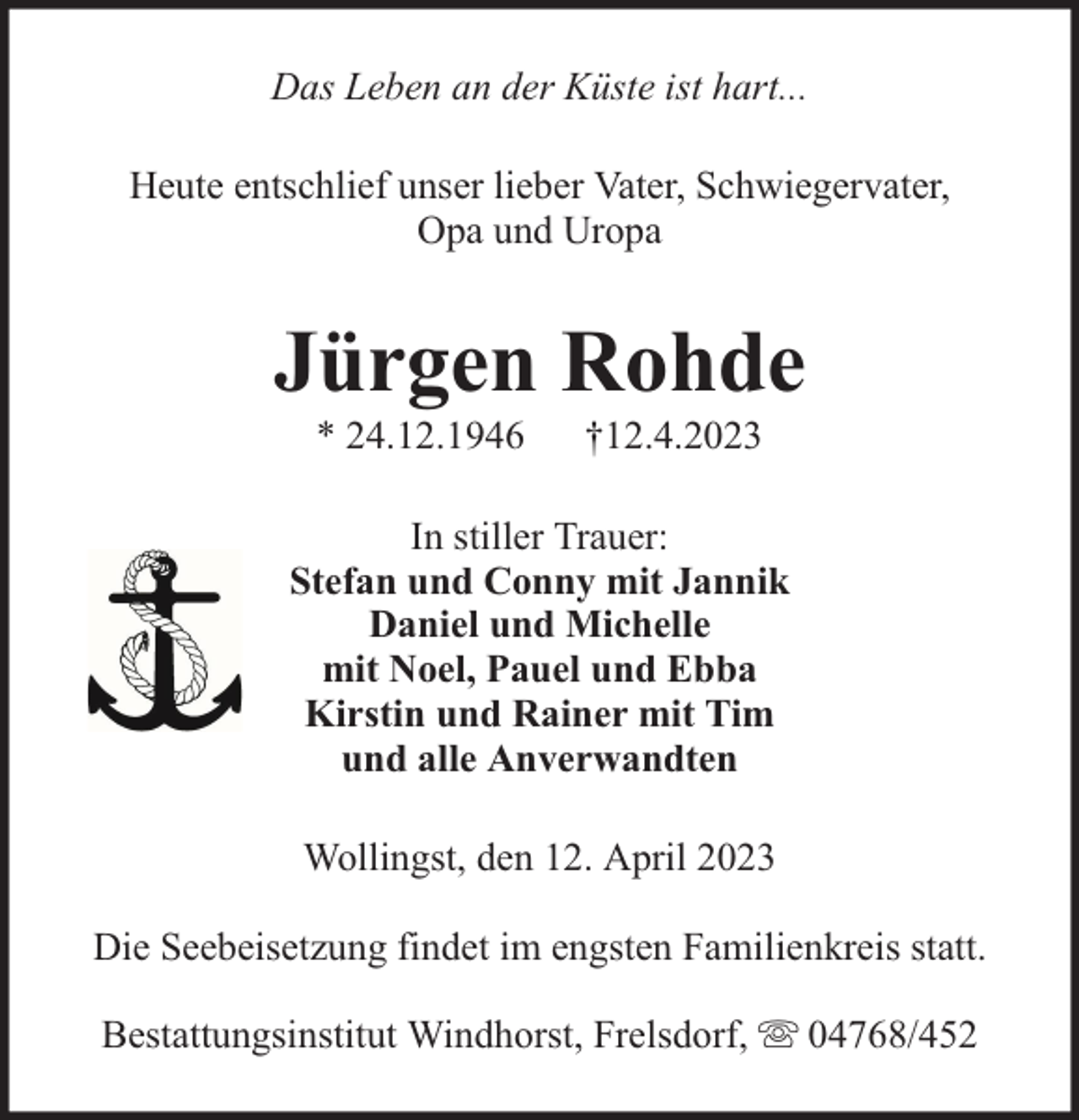 <p>Das Leben an der Küste ist hart...<br />Heute entschlief unser lieber Vater, Schwiegervater,<br />Opa und Uropa</p><p>Jürgen Rohde<br />* 24.12.1946</p><p>†12.4.2023</p><p>In stiller Trauer:<br />Stefan und Conny mit Jannik<br />Daniel und Michelle<br />mit Noel, Pauel und Ebba<br />Kirstin und Rainer mit Tim<br />und alle Anverwandten<br />Wollingst, den 12. April 2023<br />Die Seebeisetzung findet im engsten Familienkreis statt.<br />Bestattungsinstitut Windhorst, Frelsdorf,</p><p>04768/452</p>