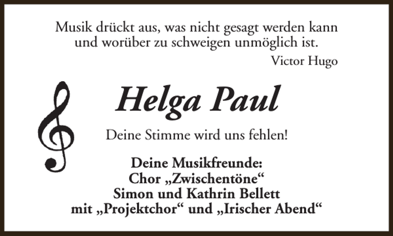 <p>Musik drückt aus, was nicht gesagt werden kann<br />und worüber zu schweigen unmöglich ist.<br />Victor Hugo</p><p>Helga Paul<br />Deine Stimme wird uns fehlen!<br />Deine Musikfreunde:<br />Chor „Zwischentöne“<br />Simon und Kathrin Bellett<br />mit „Projektchor“ und „Irischer Abend“</p>