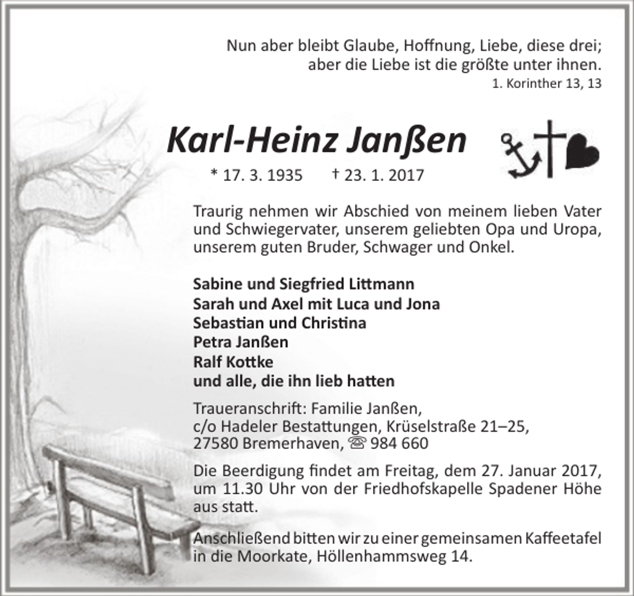 <p>Nun aber bleibt Glaube, Hoffnung, Liebe, diese drei;<br />aber die Liebe ist die größte unter ihnen.</p>
<p>1. Korinther 13, 13</p>
<p>Karl-Heinz Janßen<br />* 17. 3. 1935</p>
<p>† 23. 1. 2017</p>
<p>Traurig nehmen wir Abschied von meinem lieben Vater<br />und Schwiegervater, unserem geliebten Opa und Uropa,<br />unserem guten Bruder, Schwager und Onkel.<br />Sabine und Siegfried Littmann<br />Sarah und Axel mit Luca und Jona<br />Sebastian und Christina<br />Petra Janßen<br />Ralf Kottke<br />und alle, die ihn lieb hatten<br />Traueranschrift: Familie Janßen,<br />c/o Hadeler Bestattungen, Krüselstraße 21–25,<br />27580 Bremerhaven,  984 660<br />Die Beerdigung findet am Freitag, dem 27. Januar 2017,<br />um 11.30 Uhr von der Friedhofskapelle Spadener Höhe<br />aus statt.<br />Anschließend bitten wir zu einer gemeinsamen Kaffeetafel<br />in die Moorkate, Höllenhammsweg 14.</p>