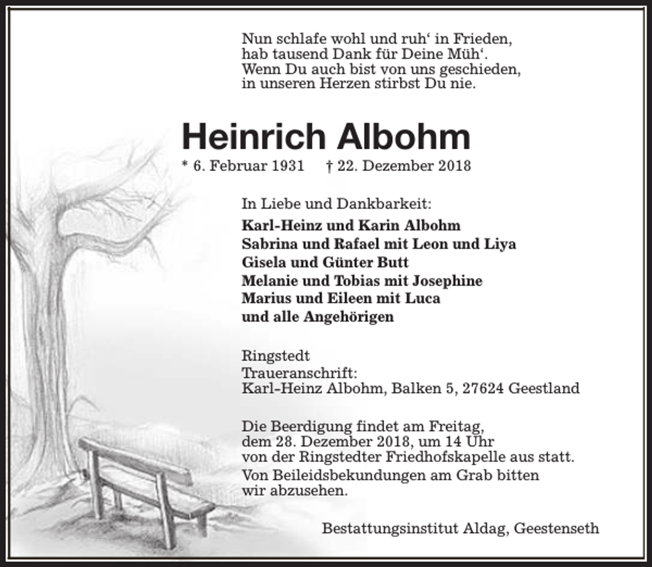 <p>Nun schlafe wohl und ruh‘ in Frieden,<br />hab tausend Dank für Deine Müh‘.<br />Wenn Du auch bist von uns geschieden,<br />in unseren Herzen stirbst Du nie.</p><p>Heinrich Albohm</p><p>* 6. Februar 1931</p><p>† 22. Dezember 2018</p><p>In Liebe und Dankbarkeit:<br />Karl-Heinz und Karin Albohm<br />Sabrina und Rafael mit Leon und Liya<br />Gisela und Günter Butt<br />Melanie und Tobias mit Josephine<br />Marius und Eileen mit Luca<br />und alle Angehörigen<br />Ringstedt<br />Traueranschrift:<br />Karl-Heinz Albohm, Balken 5, 27624 Geestland<br />Die Beerdigung findet am Freitag,<br />dem 28. Dezember 2018, um 14 Uhr<br />von der Ringstedter Friedhofskapelle aus statt.<br />Von Beileidsbekundungen am Grab bitten<br />wir abzusehen.<br />Bestattungsinstitut Aldag, Geestenseth</p>