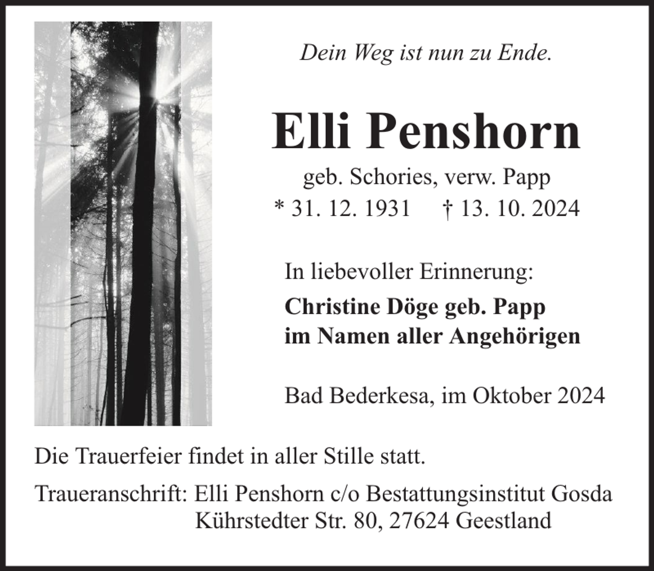 <p>Dein Weg ist nun zu Ende.</p><p>Elli Penshorn<br />geb. Schories, verw. Papp<br />* 31. 12. 1931 † 13. 10. 2024</p><p>In liebevoller Erinnerung:<br />Christine Döge geb. Papp<br />im Namen aller Angehörigen<br />Bad Bederkesa, im Oktober 2024<br />Die Trauerfeier findet in aller Stille statt.<br />Traueranschrift: Elli Penshorn c/o Bestattungsinstitut Gosda<br />Kührstedter Str. 80, 27624 Geestland</p>