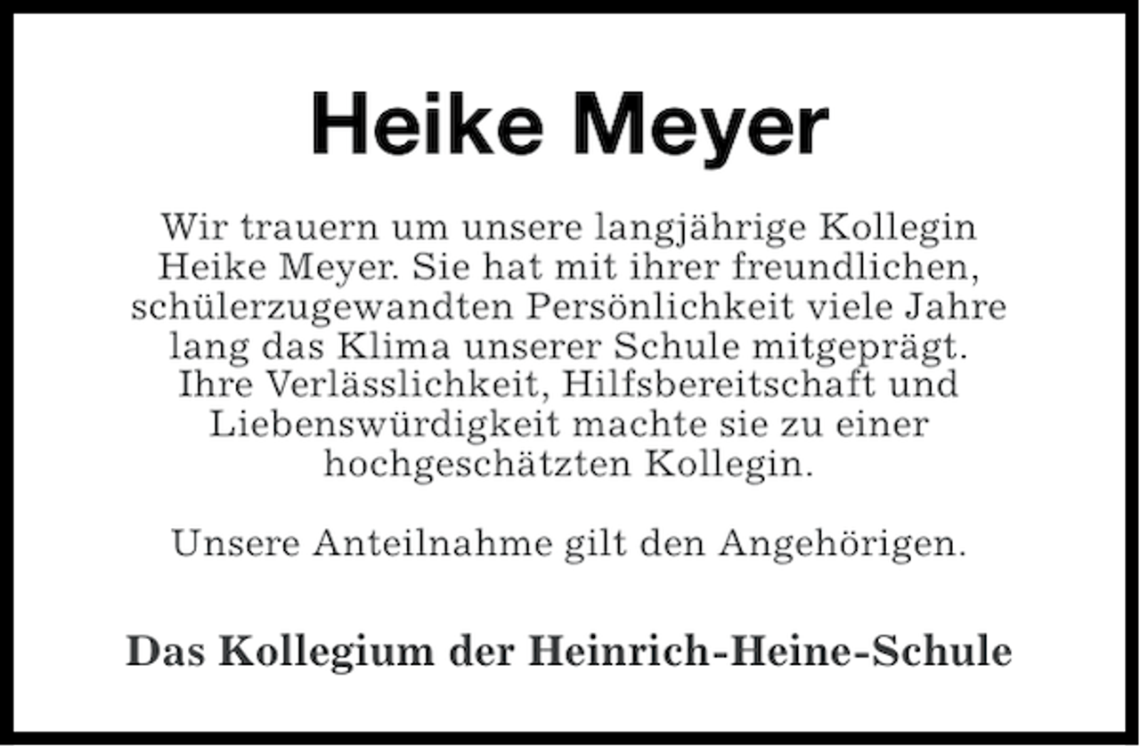 <p>Heike Meyer<br />Wir trauern um unsere langjährige Kollegin<br />Heike Meyer. Sie hat mit ihrer freundlichen,<br />schülerzugewandten Persönlichkeit viele Jahre<br />lang das Klima unserer Schule mitgeprägt.<br />Ihre Verlässlichkeit, Hilfsbereitschaft und<br />Liebenswürdigkeit machte sie zu einer<br />hochgeschätzten Kollegin.<br />Unsere Anteilnahme gilt den Angehörigen.</p>
<p>Das Kollegium der Heinrich-Heine-Schule</p>