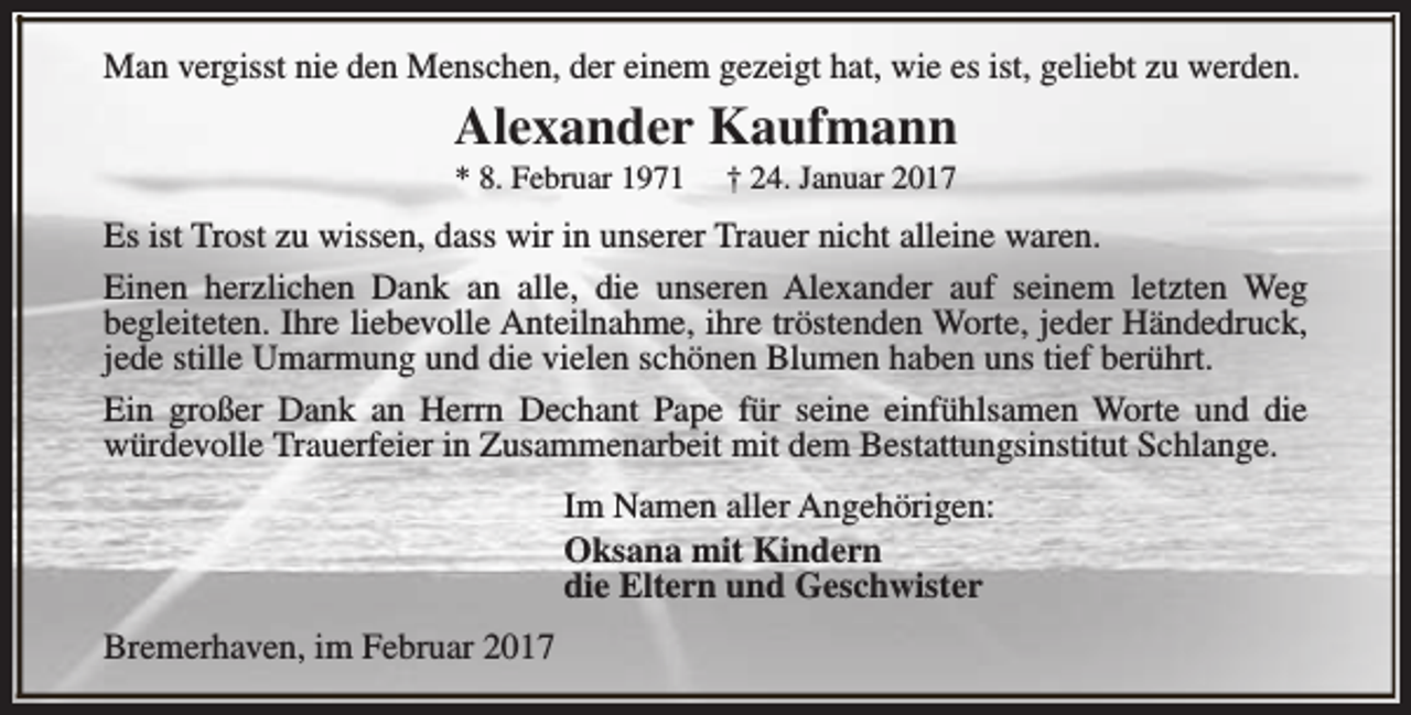 <p>Man vergisst nie den Menschen, der einem gezeigt hat, wie es ist, geliebt zu werden.</p><p>Alexander Kaufmann<br />* 8. Februar 1971</p><p>† 24. Januar 2017</p><p>Es ist Trost zu wissen, dass wir in unserer Trauer nicht alleine waren.<br />Einen herzlichen Dank an alle, die unseren Alexander auf seinem letzten Weg<br />begleiteten. Ihre liebevolle Anteilnahme, ihre tröstenden Worte, jeder Händedruck,<br />jede stille Umarmung und die vielen schönen Blumen haben uns tief berührt.<br />Ein großer Dank an Herrn Dechant Pape für seine einfühlsamen Worte und die<br />würdevolle Trauerfeier in Zusammenarbeit mit dem Bestattungsinstitut Schlange.<br />Im Namen aller Angehörigen:<br />Oksana mit Kindern<br />die Eltern und Geschwister<br />Bremerhaven, im Februar 2017</p>