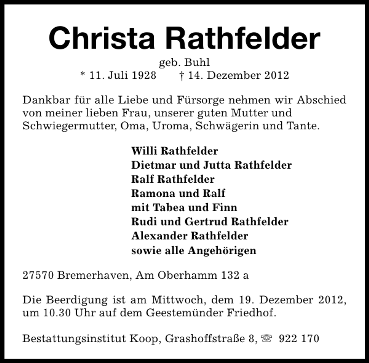<p>Christa Rathfelder<br />* 11. Juli 1928</p><p>geb. Buhl<br />† 14. Dezember 2012</p><p>Dankbar für alle Liebe und Fürsorge nehmen wir Abschied<br />von meiner lieben Frau, unserer guten Mutter und<br />Schwiegermutter, Oma, Uroma, Schwägerin und Tante.<br />Willi Rathfelder<br />Dietmar und Jutta Rathfelder<br />Ralf Rathfelder<br />Ramona und Ralf<br />mit Tabea und Finn<br />Rudi und Gertrud Rathfelder<br />Alexander Rathfelder<br />sowie alle Angehörigen<br />27570 Bremerhaven, Am Oberhamm 132 a<br />Die Beerdigung ist am Mittwoch, dem 19. Dezember 2012,<br />um 10.30 Uhr auf dem Geestemünder Friedhof.<br />Bestattungsinstitut Koop, Grashoffstraße 8, s 922 170</p>