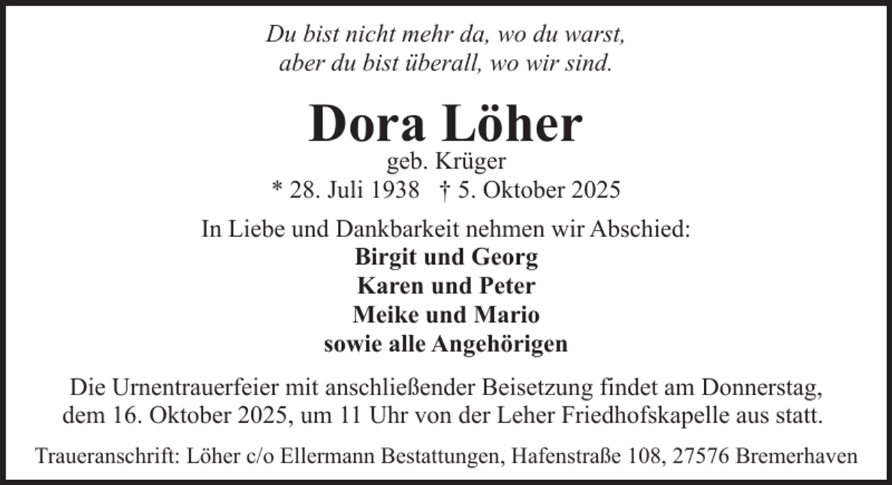 <p>Du bist nicht mehr da, wo du warst,<br />aber du bist überall, wo wir sind.</p><p>Dora Löher</p><p>geb. Krüger<br />* 28. Juli 1938 † 5. Oktober 2025<br />In Liebe und Dankbarkeit nehmen wir Abschied:<br />Birgit und Georg<br />Karen und Peter<br />Meike und Mario<br />sowie alle Angehörigen<br />Die Urnentrauerfeier mit anschließender Beisetzung findet am Donnerstag,<br />dem 16. Oktober 2025, um 11 Uhr von der Leher Friedhofskapelle aus statt.<br />Traueranschrift: Löher c/o Ellermann Bestattungen, Hafenstraße 108, 27576 Bremerhaven</p>