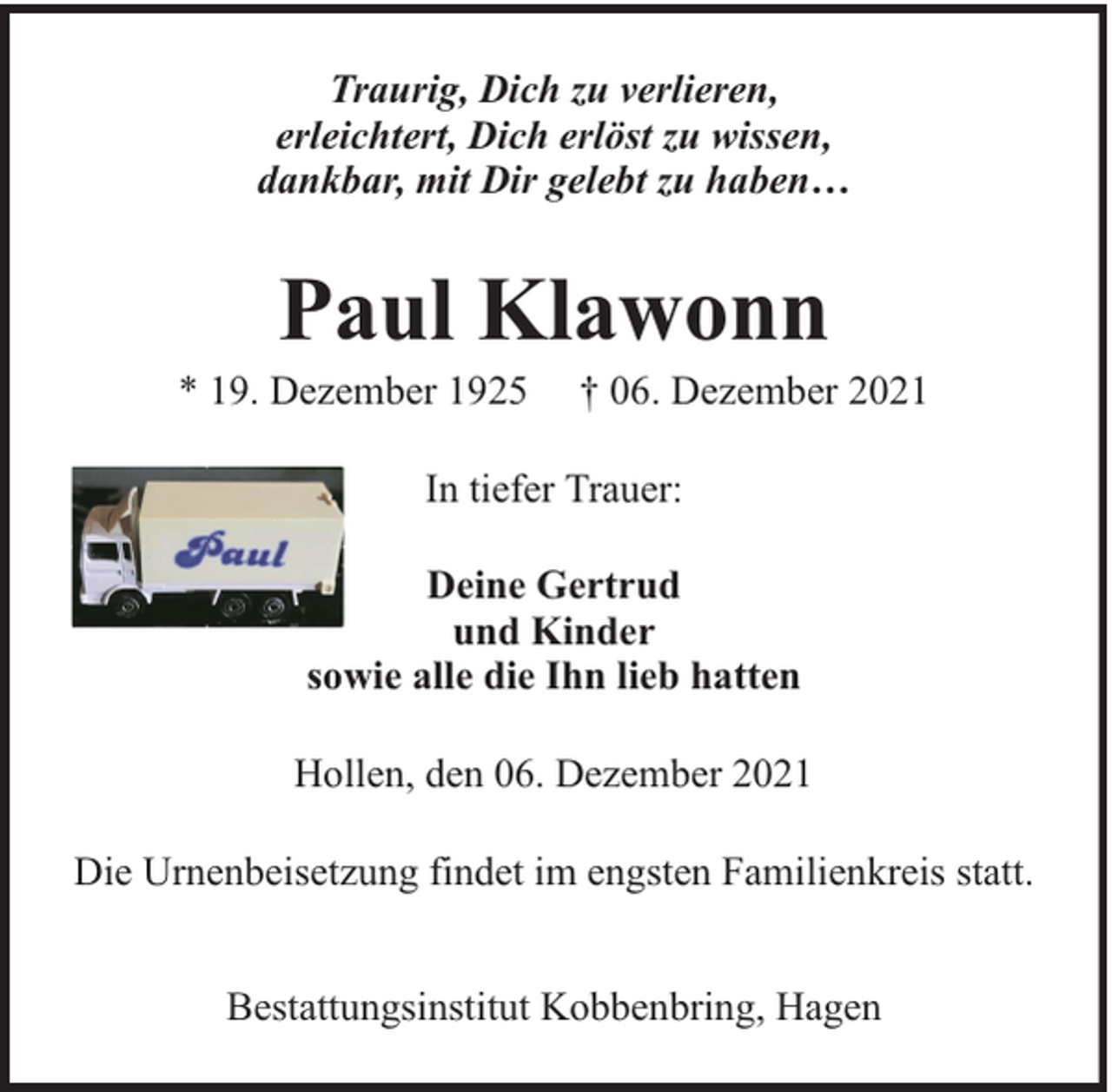 <p>Traurig, Dich zu verlieren,<br />erleichtert, Dich erlöst zu wissen,<br />dankbar, mit Dir gelebt zu haben…</p><p>Paul Klawonn</p><p>* 19. Dezember 1925</p><p>† 06. Dezember 2021</p><p>In tiefer Trauer:<br />Deine Gertrud<br />und Kinder<br />sowie alle die Ihn lieb hatten<br />Hollen, den 06. Dezember 2021<br />Die Urnenbeisetzung findet im engsten Familienkreis statt.<br />Bestattungsinstitut Kobbenbring, Hagen</p>