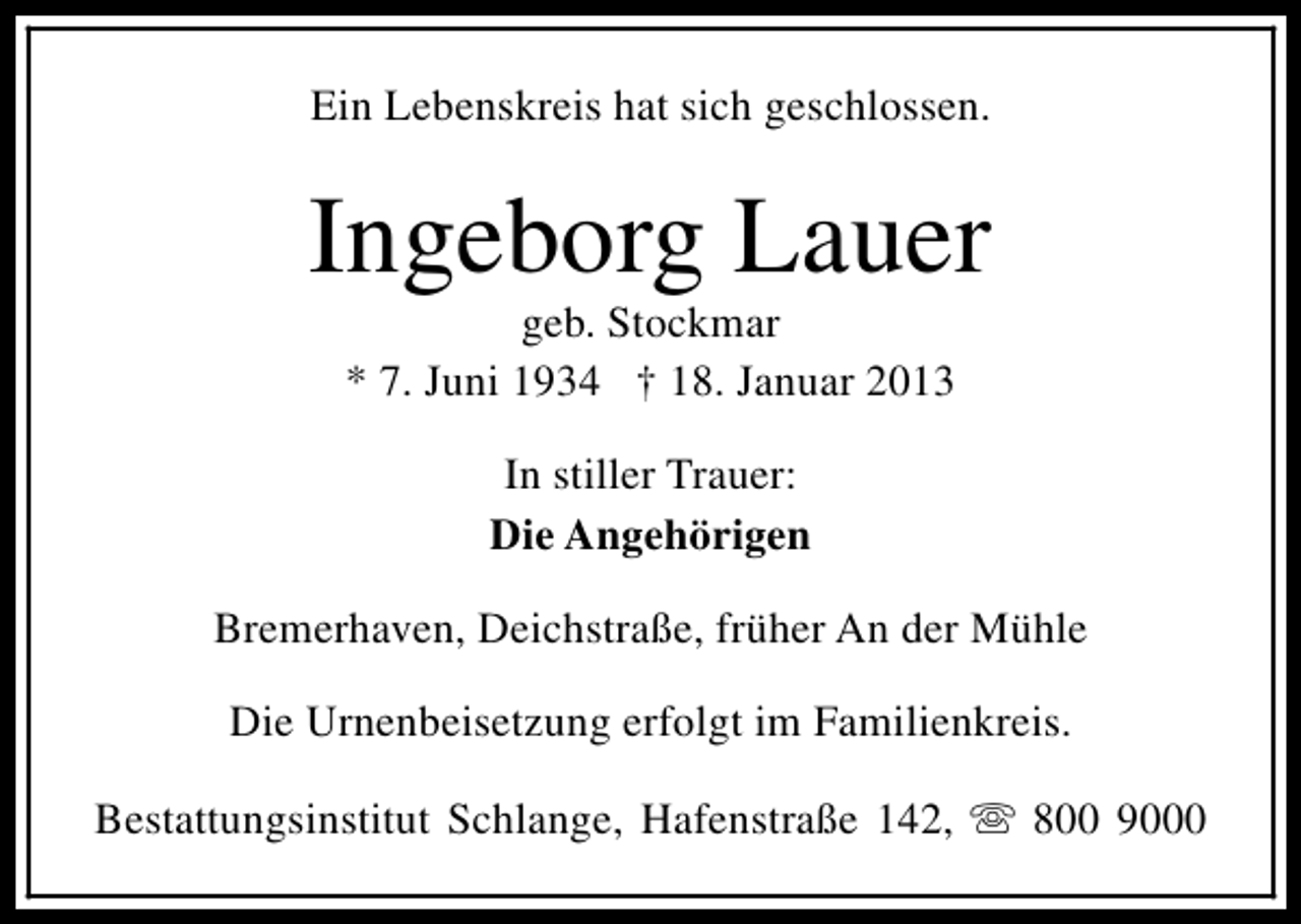 <p>Ein Lebenskreis hat sich geschlossen.</p><p>Ingeborg Lauer<br />geb. Stockmar<br />* 7. Juni 1934 † 18. Januar 2013<br />In stiller Trauer:<br />Die Angehörigen<br />Bremerhaven, Deichstraße, früher An der Mühle<br />Die Urnenbeisetzung erfolgt im Familienkreis.<br />Bestattungsinstitut Schlange, Hafenstraße 142, s 800 9000</p>