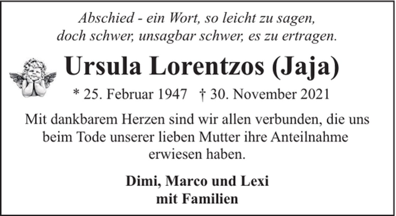 <p>Abschied - ein Wort, so leicht zu sagen,<br />doch schwer, unsagbar schwer, es zu ertragen.</p><p>Ursula Lorentzos (Jaja)<br />* 25. Februar 1947 † 30. November 2021</p><p>Mit dankbarem Herzen sind wir allen verbunden, die uns<br />beim Tode unserer lieben Mutter ihre Anteilnahme<br />erwiesen haben.<br />Dimi, Marco und Lexi<br />mit Familien</p>