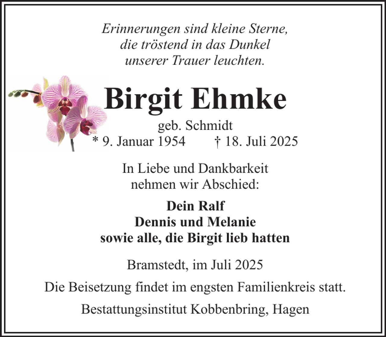 <p>Erinnerungen sind kleine Sterne,<br />die tröstend in das Dunkel<br />unserer Trauer leuchten.</p><p>Birgit Ehmke<br />geb. Schmidt<br />* 9. Januar 1954<br />† 18. Juli 2025<br />In Liebe und Dankbarkeit<br />nehmen wir Abschied:<br />Dein Ralf<br />Dennis und Melanie<br />sowie alle, die Birgit lieb hatten<br />Bramstedt, im Juli 2025<br />Die Beisetzung findet im engsten Familienkreis statt.<br />Bestattungsinstitut Kobbenbring, Hagen</p>