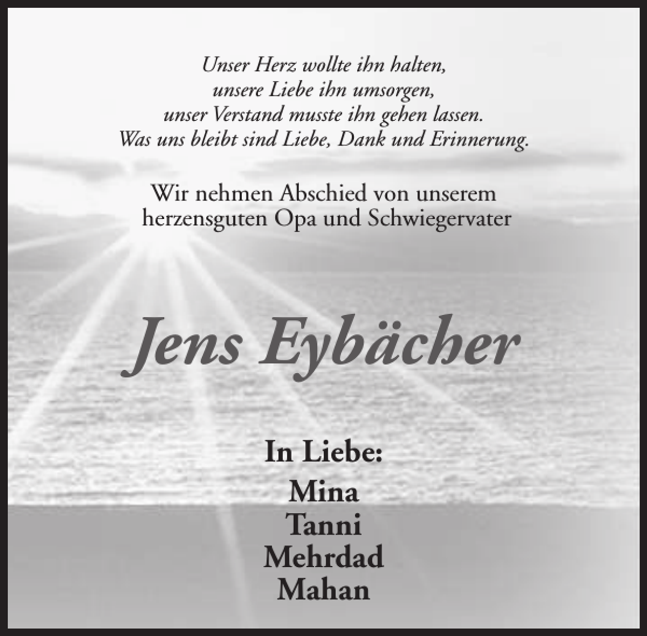 <p>Unser Herz wollte ihn halten,<br />unsere Liebe ihn umsorgen,<br />unser Verstand musste ihn gehen lassen.<br />Was uns bleibt sind Liebe, Dank und Erinnerung.</p><p>Wir nehmen Abschied von unserem<br />herzensguten Opa und Schwiegervater</p><p>Jens Eybächer<br />In Liebe:<br />Mina<br />Tanni<br />Mehrdad<br />Mahan</p>
