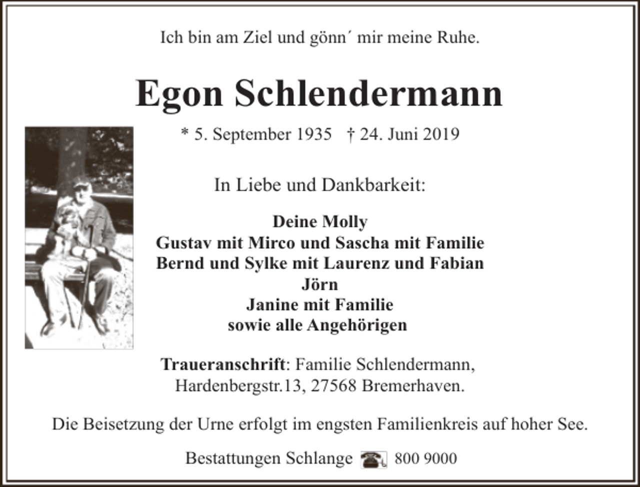 <p>Ich bin am Ziel und gönn´ mir meine Ruhe.</p><p>Egon Schlendermann<br />* 5. September 1935 † 24. Juni 2019</p><p>In Liebe und Dankbarkeit:<br />Deine Molly<br />Gustav mit Mirco und Sascha mit Familie<br />Bernd und Sylke mit Laurenz und Fabian<br />Jörn<br />Janine mit Familie<br />sowie alle Angehörigen<br />Traueranschrift: Familie Schlendermann,<br />Hardenbergstr.13, 27568 Bremerhaven.<br />Die Beisetzung der Urne erfolgt im engsten Familienkreis auf hoher See.<br />Bestattungen Schlange</p><p>800 9000</p>