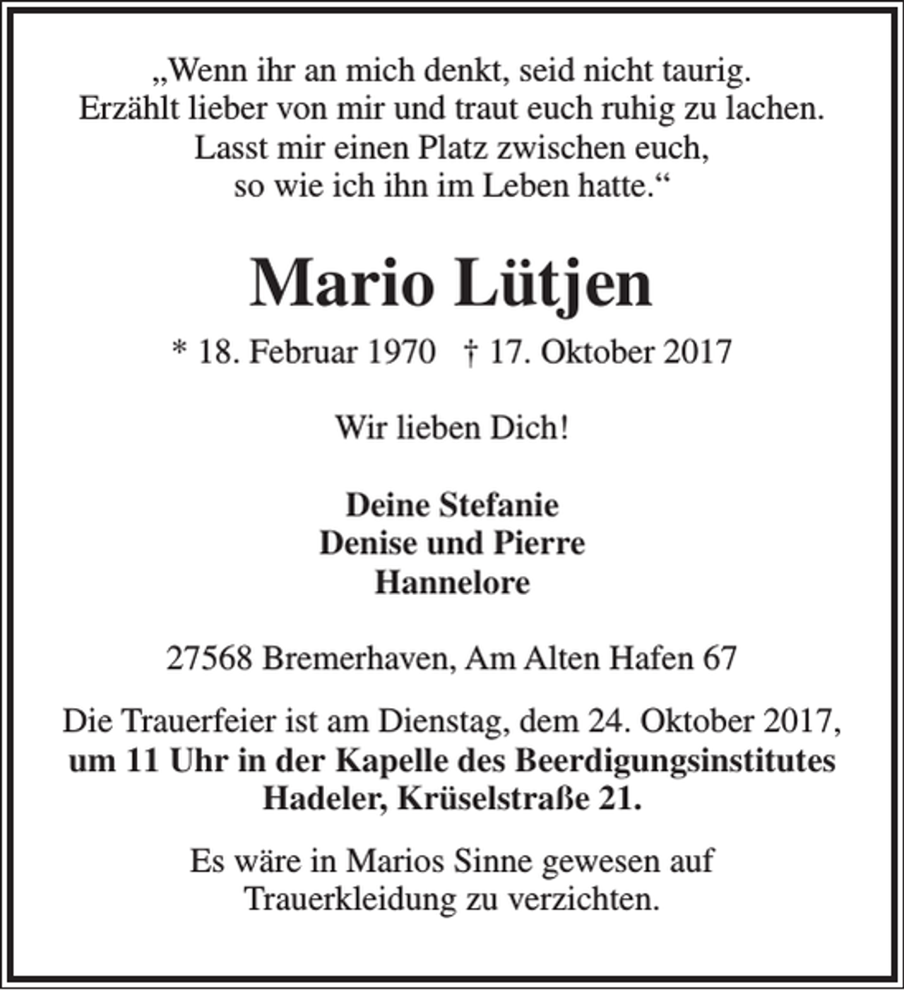 <p>„Wenn ihr an mich denkt, seid nicht taurig.<br />Erzählt lieber von mir und traut euch ruhig zu lachen.<br />Lasst mir einen Platz zwischen euch,<br />so wie ich ihn im Leben hatte.“</p><p>Mario Lütjen<br />* 18. Februar 1970 † 17. Oktober 2017<br />Wir lieben Dich!<br />Deine Stefanie<br />Denise und Pierre<br />Hannelore<br />27568 Bremerhaven, Am Alten Hafen 67<br />Die Trauerfeier ist am Dienstag, dem 24. Oktober 2017,<br />um 11 Uhr in der Kapelle des Beerdigungsinstitutes<br />Hadeler, Krüselstraße 21.<br />Es wäre in Marios Sinne gewesen auf<br />Trauerkleidung zu verzichten.</p>