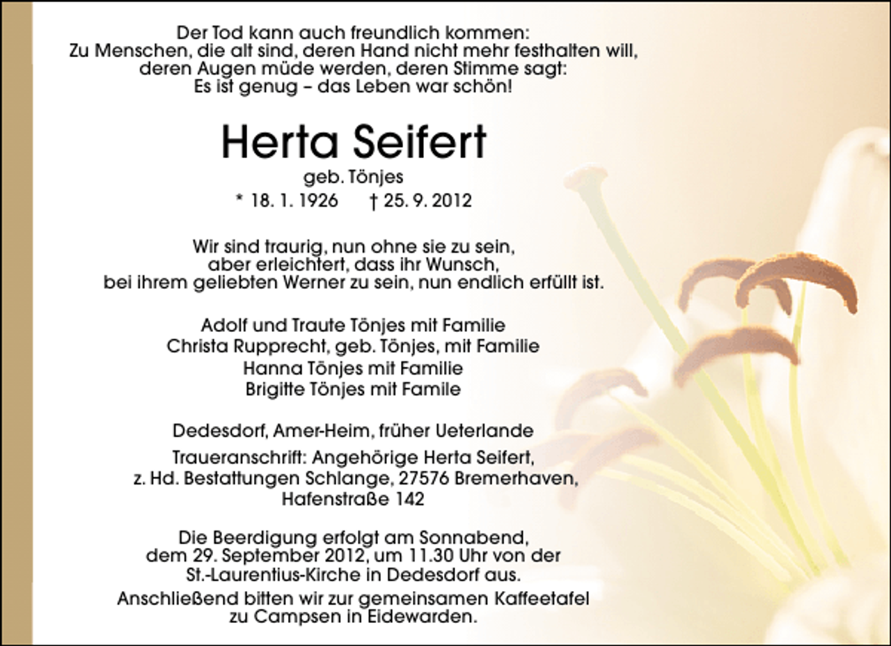 <p>Der Tod kann auch freundlich kommen:<br />Zu Menschen, die alt sind, deren Hand nicht mehr festhalten will,<br />deren Augen müde werden, deren Stimme sagt:<br />Es ist genug – das Leben war schön!</p><p>Herta Seifert<br />geb. Tönjes<br />* 18. 1. 1926<br />† 25. 9. 2012</p><p>Wir sind traurig, nun ohne sie zu sein,<br />aber erleichtert, dass ihr Wunsch,<br />bei ihrem geliebten Werner zu sein, nun endlich erfüllt ist.<br />Adolf und Traute Tönjes mit Familie<br />Christa Rupprecht, geb. Tönjes, mit Familie<br />Hanna Tönjes mit Familie<br />Brigitte Tönjes mit Famile<br />Dedesdorf, Amer-Heim, früher Ueterlande<br />Traueranschrift: Angehörige Herta Seifert,<br />z. Hd. Bestattungen Schlange, 27576 Bremerhaven,<br />Hafenstraße 142<br />Die Beerdigung erfolgt am Sonnabend,<br />dem 29. September 2012, um 11.30 Uhr von der<br />St.-Laurentius-Kirche in Dedesdorf aus.<br />Anschließend bitten wir zur gemeinsamen Kaffeetafel<br />zu Campsen in Eidewarden.</p>