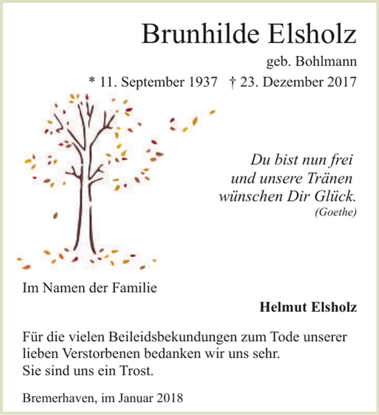 <p>Brunhilde Elsholz</p><p>geb. Bohlmann<br />* 11. September 1937 † 23. Dezember 2017</p><p>Du bist nun frei<br />und unsere Tränen<br />wünschen Dir Glück.</p><p>(Goethe)</p><p>Im Namen der Familie</p><p>Helmut Elsholz</p><p>Für die vielen Beileidsbekundungen zum Tode unserer<br />lieben Verstorbenen bedanken wir uns sehr.<br />Sie sind uns ein Trost.<br />Bremerhaven, im Januar 2018</p>