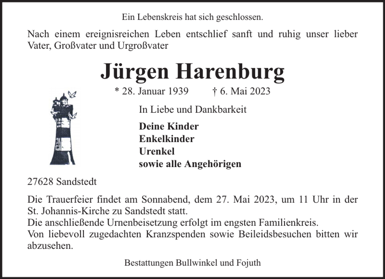 <p>Ein Lebenskreis hat sich geschlossen.</p><p>Nach einem ereignisreichen Leben entschlief sanft und ruhig unser lieber<br />Vater, Großvater und Urgroßvater</p><p>Jürgen Harenburg<br />* 28. Januar 1939</p><p>† 6. Mai 2023</p><p>In Liebe und Dankbarkeit<br />Deine Kinder<br />Enkelkinder<br />Urenkel<br />sowie alle Angehörigen<br />27628 Sandstedt<br />Die Trauerfeier findet am Sonnabend, dem 27. Mai 2023, um 11 Uhr in der<br />St. Johannis-Kirche zu Sandstedt statt.<br />Die anschließende Urnenbeisetzung erfolgt im engsten Familienkreis.<br />Von liebevoll zugedachten Kranzspenden sowie Beileidsbesuchen bitten wir<br />abzusehen.<br />Bestattungen Bullwinkel und Fojuth</p>