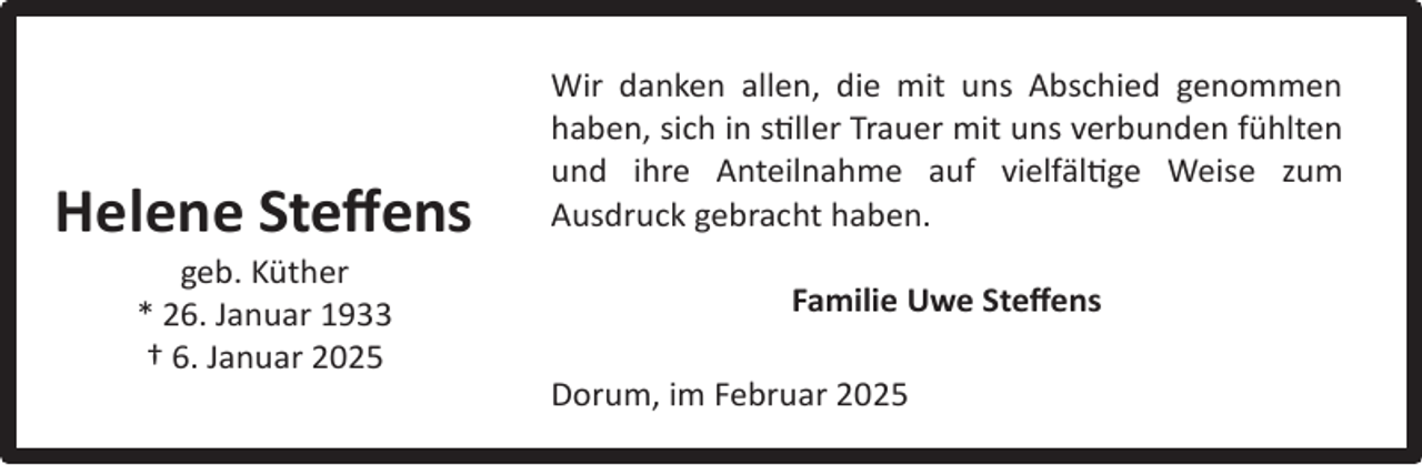 <p>Helene Steﬀens<br />geb. Küther<br />* 26. Januar 1933<br />† 6. Januar 2025</p><p>Wir danken allen, die mit uns Abschied genommen<br />haben, sich in stiller Trauer mit uns verbunden fühlten<br />und ihre Anteilnahme auf vielfältige Weise zum<br />Ausdruck gebracht haben.<br />Familie Uwe Steﬀens<br />Dorum, im Februar 2025</p>